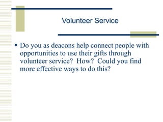 Volunteer Service
 Do you as deacons help connect people with
opportunities to use their gifts through
volunteer service? How? Could you find
more effective ways to do this?
 
