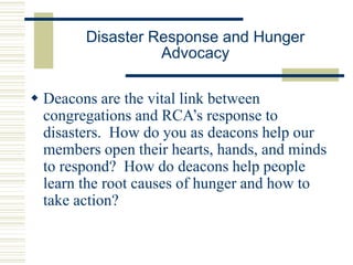 Disaster Response and Hunger
Advocacy
 Deacons are the vital link between
congregations and RCA’s response to
disasters. How do you as deacons help our
members open their hearts, hands, and minds
to respond? How do deacons help people
learn the root causes of hunger and how to
take action?
 