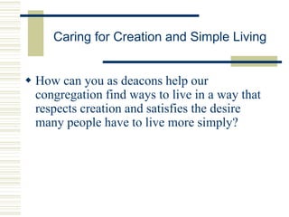 Caring for Creation and Simple Living
 How can you as deacons help our
congregation find ways to live in a way that
respects creation and satisfies the desire
many people have to live more simply?
 