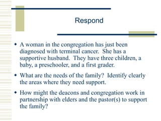 Respond
 A woman in the congregation has just been
diagnosed with terminal cancer. She has a
supportive husband. They have three children, a
baby, a preschooler, and a first grader.
 What are the needs of the family? Identify clearly
the areas where they need support.
 How might the deacons and congregation work in
partnership with elders and the pastor(s) to support
the family?
 