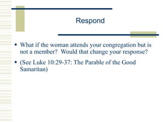Respond
 What if the woman attends your congregation but is
not a member? Would that change your response?
 (See Luke 10:29-37: The Parable of the Good
Samaritan)
 