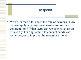 Respond
 We’ve learned a lot about the role of deacons. How
can we apply what we have learned to our own
congregation? What steps can we take to set up an
efficient yet caring system to connect needs with
resources, or to improve the system we have?
 