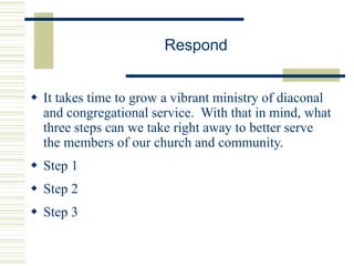 Respond
 It takes time to grow a vibrant ministry of diaconal
and congregational service. With that in mind, what
three steps can we take right away to better serve
the members of our church and community.
 Step 1
 Step 2
 Step 3
 
