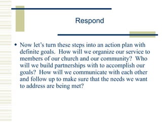 Respond
 Now let’s turn these steps into an action plan with
definite goals. How will we organize our service to
members of our church and our community? Who
will we build partnerships with to accomplish our
goals? How will we communicate with each other
and follow up to make sure that the needs we want
to address are being met?
 