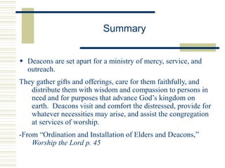 Summary
 Deacons are set apart for a ministry of mercy, service, and
outreach.
They gather gifts and offerings, care for them faithfully, and
distribute them with wisdom and compassion to persons in
need and for purposes that advance God’s kingdom on
earth. Deacons visit and comfort the distressed, provide for
whatever necessities may arise, and assist the congregation
at services of worship.
-From “Ordination and Installation of Elders and Deacons,”
Worship the Lord p. 45
 