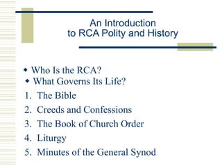 An Introduction
to RCA Polity and History
 Who Is the RCA?
 What Governs Its Life?
1. The Bible
2. Creeds and Confessions
3. The Book of Church Order
4. Liturgy
5. Minutes of the General Synod
 