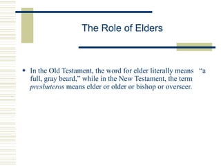 The Role of Elders
 In the Old Testament, the word for elder literally means “a
full, gray beard,” while in the New Testament, the term
presbuteros means elder or older or bishop or overseer.
 