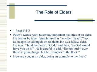 The Role of Elders
 1 Peter 5:1-3
 Peter’s words point to several important qualities of an elder.
He begins by identifying himself as “an elder myself,” not
as an apostle talking down to elders but as a fellow elder.
He says, “Tend the flock of God,” and then, “as God would
have you do it.” He is careful to add, “Do not lord it over
those in your charge, but be examples to the flock.”
 How are you, as an elder, being an example to the flock?
 