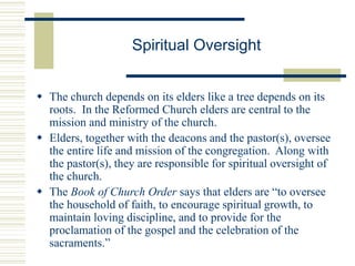 Spiritual Oversight
 The church depends on its elders like a tree depends on its
roots. In the Reformed Church elders are central to the
mission and ministry of the church.
 Elders, together with the deacons and the pastor(s), oversee
the entire life and mission of the congregation. Along with
the pastor(s), they are responsible for spiritual oversight of
the church.
 The Book of Church Order says that elders are “to oversee
the household of faith, to encourage spiritual growth, to
maintain loving discipline, and to provide for the
proclamation of the gospel and the celebration of the
sacraments.”
 