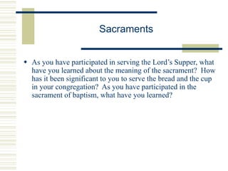 Sacraments
 As you have participated in serving the Lord’s Supper, what
have you learned about the meaning of the sacrament? How
has it been significant to you to serve the bread and the cup
in your congregation? As you have participated in the
sacrament of baptism, what have you learned?
 
