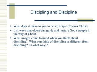 Discipling and Discipline
 What does it mean to you to be a disciple of Jesus Christ?
 List ways that elders can guide and nurture God’s people in
the way of Christ.
 What images come to mind when you think about
discipline? What you think of discipline as different from
discipling? In what ways?
 