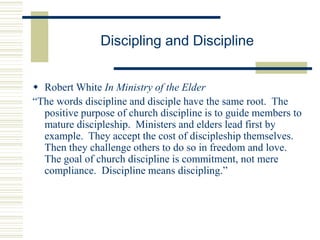 Discipling and Discipline
 Robert White In Ministry of the Elder
“The words discipline and disciple have the same root. The
positive purpose of church discipline is to guide members to
mature discipleship. Ministers and elders lead first by
example. They accept the cost of discipleship themselves.
Then they challenge others to do so in freedom and love.
The goal of church discipline is commitment, not mere
compliance. Discipline means discipling.”
 