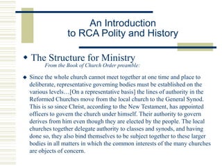 An Introduction
to RCA Polity and History
 The Structure for Ministry
From the Book of Church Order preamble:
 Since the whole church cannot meet together at one time and place to
deliberate, representative governing bodies must be established on the
various levels…[On a representative basis] the lines of authority in the
Reformed Churches move from the local church to the General Synod.
This is so since Christ, according to the New Testament, has appointed
officers to govern the church under himself. Their authority to govern
derives from him even though they are elected by the people. The local
churches together delegate authority to classes and synods, and having
done so, they also bind themselves to be subject together to these larger
bodies in all matters in which the common interests of the many churches
are objects of concern.
 