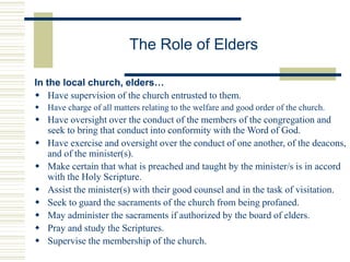 The Role of Elders
In the local church, elders…
 Have supervision of the church entrusted to them.
 Have charge of all matters relating to the welfare and good order of the church.
 Have oversight over the conduct of the members of the congregation and
seek to bring that conduct into conformity with the Word of God.
 Have exercise and oversight over the conduct of one another, of the deacons,
and of the minister(s).
 Make certain that what is preached and taught by the minister/s is in accord
with the Holy Scripture.
 Assist the minister(s) with their good counsel and in the task of visitation.
 Seek to guard the sacraments of the church from being profaned.
 May administer the sacraments if authorized by the board of elders.
 Pray and study the Scriptures.
 Supervise the membership of the church.
 