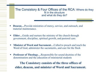 The Consistory & Four Offices of the RCA: Where do they
fit in the structure
and what do they do?
 Deacon…Provide ministries of mercy, service, and outreach, and
material maintenance.
 Elder…Guide and nurture the ministry of the church through
government, discipline, spiritual growth, and pastoral care.
 Minister of Word and Sacrament…Called to preach and teach the
Word of God, administer the sacraments, and care for the flock
 Professor of Theology…Responsible for sound doctrine of the
denomination and the education of ministerial students
The Consistory consists of the three offices of
elder, deacon, and minister of Word and Sacrament.
 