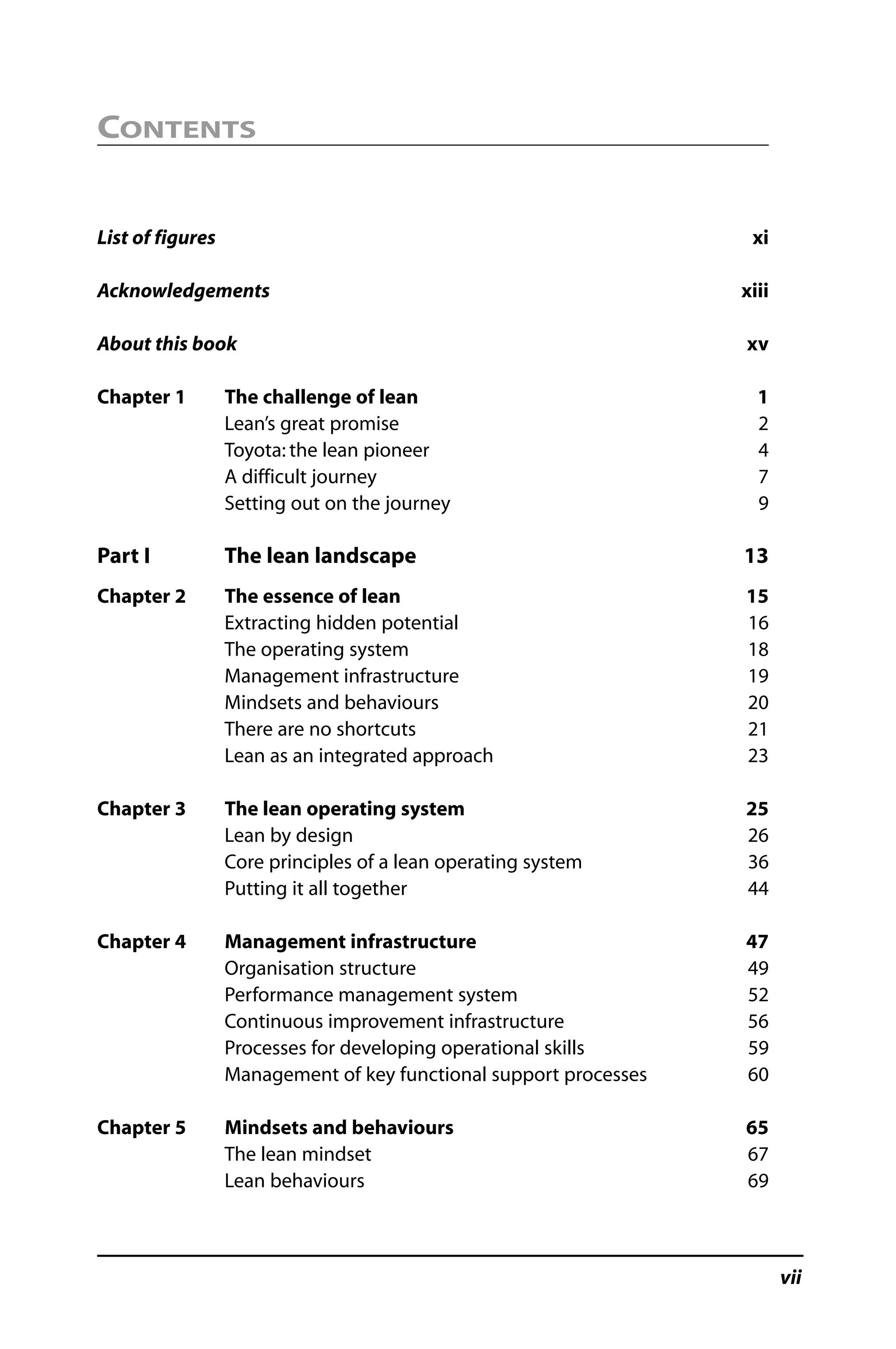CONTENTS
List of figures xi
Acknowledgements xiii
About this book xv
Chapter 1 The challenge of lean 1
Lean’s great promise 2
Toyota: the lean pioneer 4
A difficult journey 7
Setting out on the journey 9
Part I The lean landscape 13
Chapter 2 The essence of lean 15
Extracting hidden potential 16
The operating system 18
Management infrastructure 19
Mindsets and behaviours 20
There are no shortcuts 21
Lean as an integrated approach 23
Chapter 3 The lean operating system 25
Lean by design 26
Core principles of a lean operating system 36
Putting it all together 44
Chapter 4 Management infrastructure 47
Organisation structure 49
Performance management system 52
Continuous improvement infrastructure 56
Processes for developing operational skills 59
Management of key functional support processes 60
Chapter 5 Mindsets and behaviours 65
The lean mindset 67
Lean behaviours 69
vii
 