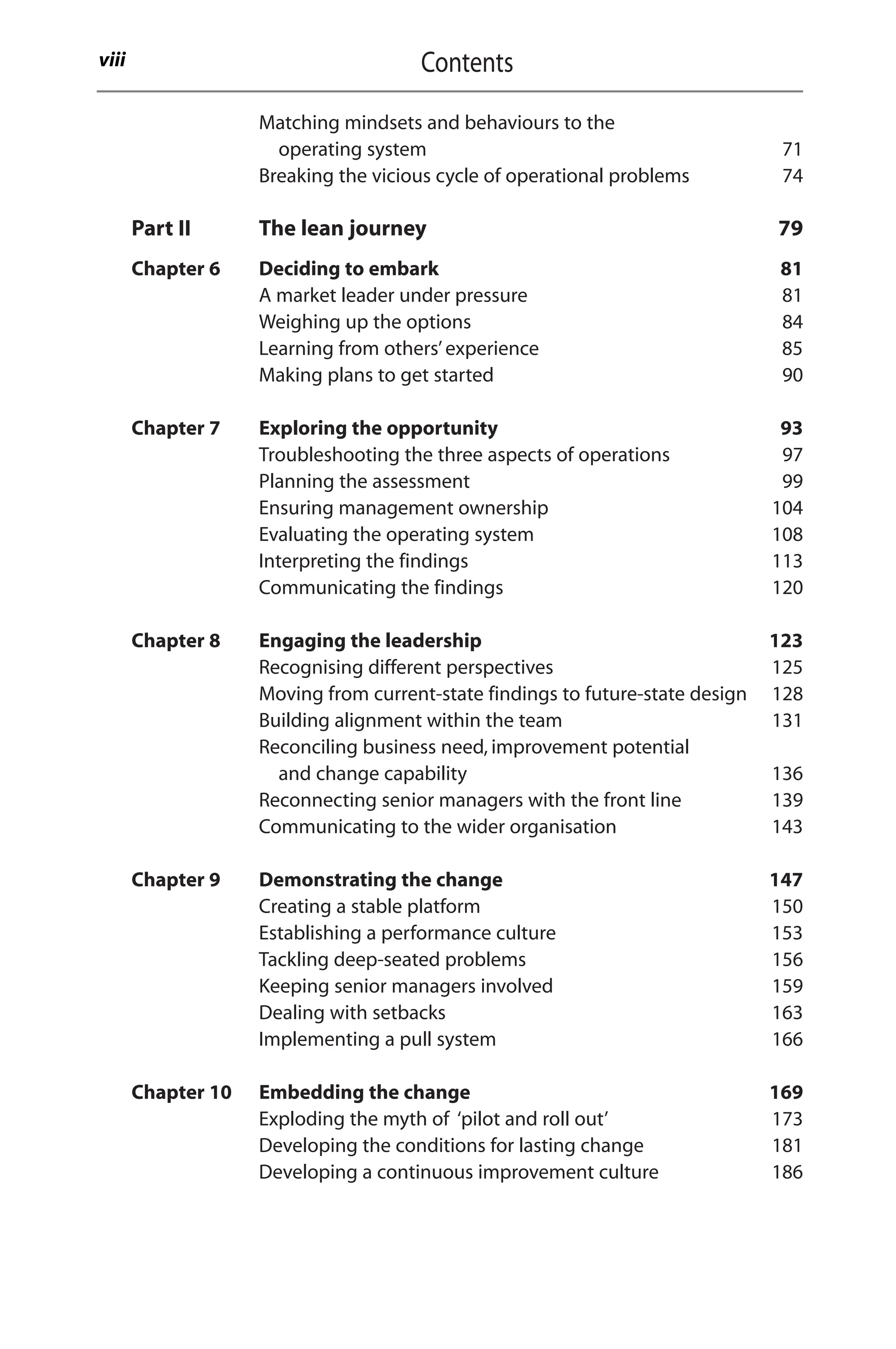 Matching mindsets and behaviours to the
operating system 71
Breaking the vicious cycle of operational problems 74
Part II The lean journey 79
Chapter 6 Deciding to embark 81
A market leader under pressure 81
Weighing up the options 84
Learning from others’experience 85
Making plans to get started 90
Chapter 7 Exploring the opportunity 93
Troubleshooting the three aspects of operations 97
Planning the assessment 99
Ensuring management ownership 104
Evaluating the operating system 108
Interpreting the findings 113
Communicating the findings 120
Chapter 8 Engaging the leadership 123
Recognising different perspectives 125
Moving from current-state findings to future-state design 128
Building alignment within the team 131
Reconciling business need, improvement potential
and change capability 136
Reconnecting senior managers with the front line 139
Communicating to the wider organisation 143
Chapter 9 Demonstrating the change 147
Creating a stable platform 150
Establishing a performance culture 153
Tackling deep-seated problems 156
Keeping senior managers involved 159
Dealing with setbacks 163
Implementing a pull system 166
Chapter 10 Embedding the change 169
Exploding the myth of ‘pilot and roll out’ 173
Developing the conditions for lasting change 181
Developing a continuous improvement culture 186
Contents
viii
 
