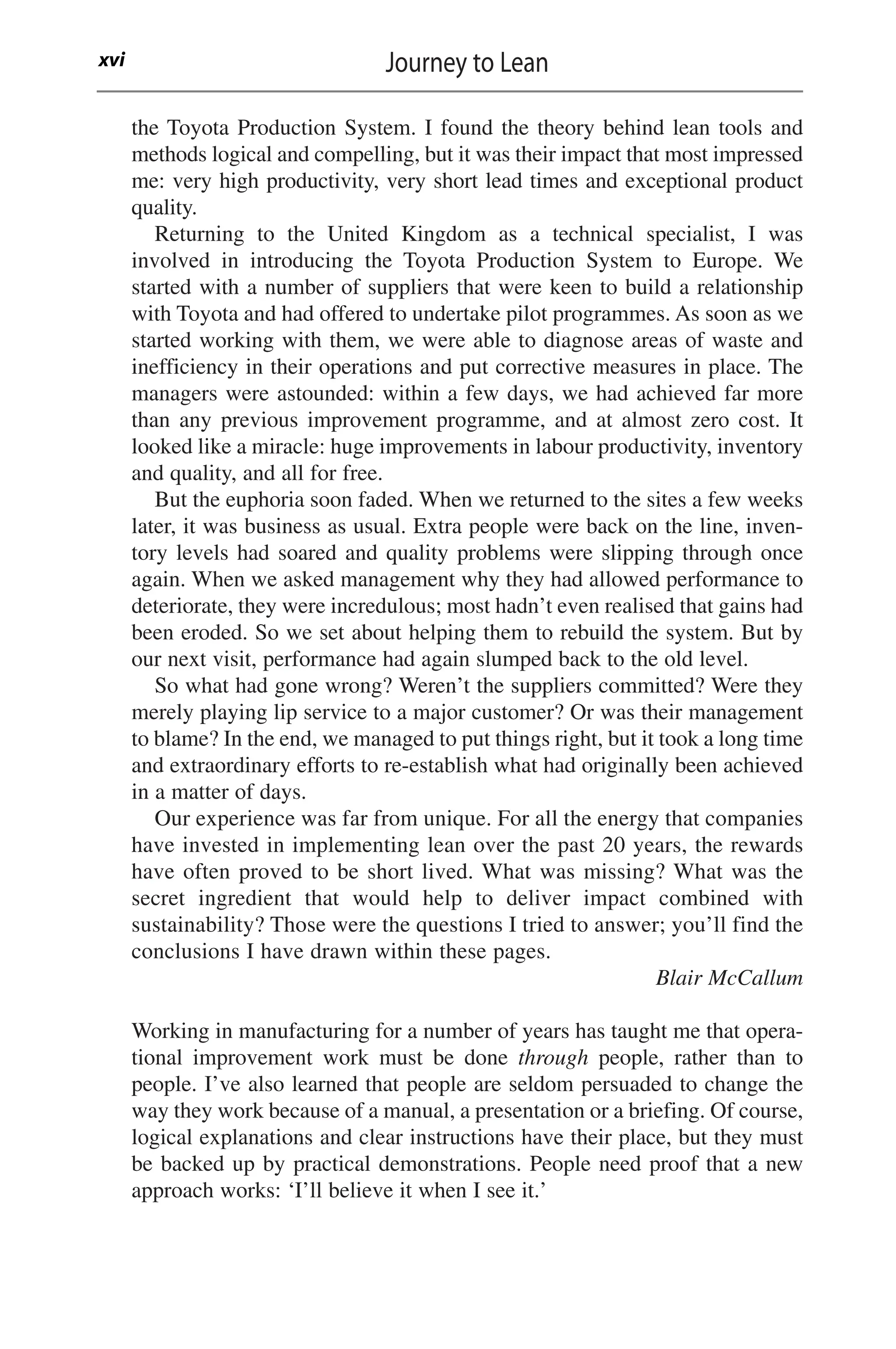 the Toyota Production System. I found the theory behind lean tools and
methods logical and compelling, but it was their impact that most impressed
me: very high productivity, very short lead times and exceptional product
quality.
Returning to the United Kingdom as a technical specialist, I was
involved in introducing the Toyota Production System to Europe. We
started with a number of suppliers that were keen to build a relationship
with Toyota and had offered to undertake pilot programmes. As soon as we
started working with them, we were able to diagnose areas of waste and
inefficiency in their operations and put corrective measures in place. The
managers were astounded: within a few days, we had achieved far more
than any previous improvement programme, and at almost zero cost. It
looked like a miracle: huge improvements in labour productivity, inventory
and quality, and all for free.
But the euphoria soon faded. When we returned to the sites a few weeks
later, it was business as usual. Extra people were back on the line, inven-
tory levels had soared and quality problems were slipping through once
again. When we asked management why they had allowed performance to
deteriorate, they were incredulous; most hadn’t even realised that gains had
been eroded. So we set about helping them to rebuild the system. But by
our next visit, performance had again slumped back to the old level.
So what had gone wrong? Weren’t the suppliers committed? Were they
merely playing lip service to a major customer? Or was their management
to blame? In the end, we managed to put things right, but it took a long time
and extraordinary efforts to re-establish what had originally been achieved
in a matter of days.
Our experience was far from unique. For all the energy that companies
have invested in implementing lean over the past 20 years, the rewards
have often proved to be short lived. What was missing? What was the
secret ingredient that would help to deliver impact combined with
sustainability? Those were the questions I tried to answer; you’ll find the
conclusions I have drawn within these pages.
Blair McCallum
Working in manufacturing for a number of years has taught me that opera-
tional improvement work must be done through people, rather than to
people. I’ve also learned that people are seldom persuaded to change the
way they work because of a manual, a presentation or a briefing. Of course,
logical explanations and clear instructions have their place, but they must
be backed up by practical demonstrations. People need proof that a new
approach works: ‘I’ll believe it when I see it.’
Journey to Lean
xvi
 