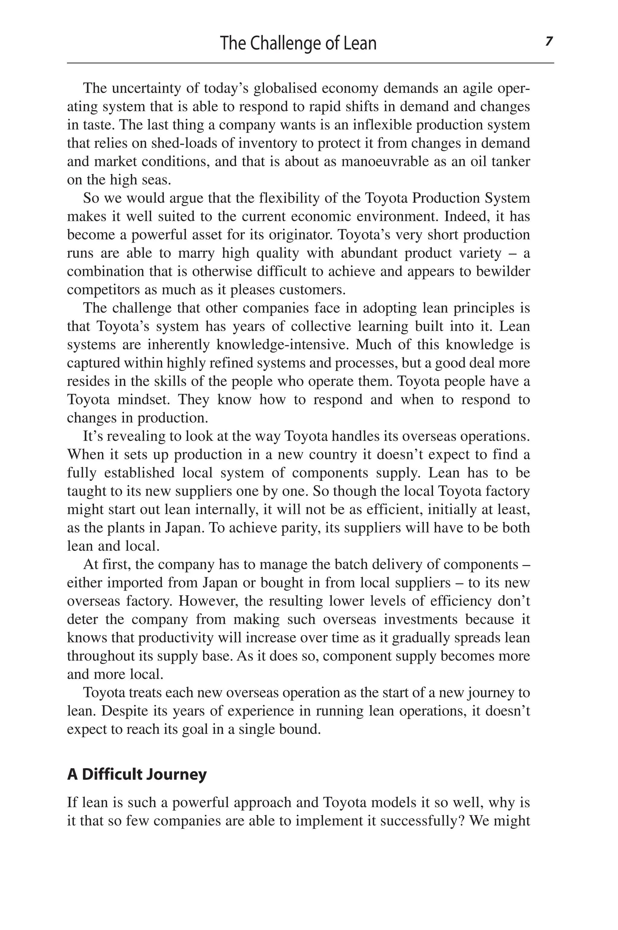 The uncertainty of today’s globalised economy demands an agile oper-
ating system that is able to respond to rapid shifts in demand and changes
in taste. The last thing a company wants is an inflexible production system
that relies on shed-loads of inventory to protect it from changes in demand
and market conditions, and that is about as manoeuvrable as an oil tanker
on the high seas.
So we would argue that the flexibility of the Toyota Production System
makes it well suited to the current economic environment. Indeed, it has
become a powerful asset for its originator. Toyota’s very short production
runs are able to marry high quality with abundant product variety – a
combination that is otherwise difficult to achieve and appears to bewilder
competitors as much as it pleases customers.
The challenge that other companies face in adopting lean principles is
that Toyota’s system has years of collective learning built into it. Lean
systems are inherently knowledge-intensive. Much of this knowledge is
captured within highly refined systems and processes, but a good deal more
resides in the skills of the people who operate them. Toyota people have a
Toyota mindset. They know how to respond and when to respond to
changes in production.
It’s revealing to look at the way Toyota handles its overseas operations.
When it sets up production in a new country it doesn’t expect to find a
fully established local system of components supply. Lean has to be
taught to its new suppliers one by one. So though the local Toyota factory
might start out lean internally, it will not be as efficient, initially at least,
as the plants in Japan. To achieve parity, its suppliers will have to be both
lean and local.
At first, the company has to manage the batch delivery of components –
either imported from Japan or bought in from local suppliers – to its new
overseas factory. However, the resulting lower levels of efficiency don’t
deter the company from making such overseas investments because it
knows that productivity will increase over time as it gradually spreads lean
throughout its supply base. As it does so, component supply becomes more
and more local.
Toyota treats each new overseas operation as the start of a new journey to
lean. Despite its years of experience in running lean operations, it doesn’t
expect to reach its goal in a single bound.
A Difficult Journey
If lean is such a powerful approach and Toyota models it so well, why is
it that so few companies are able to implement it successfully? We might
The Challenge of Lean 7
 