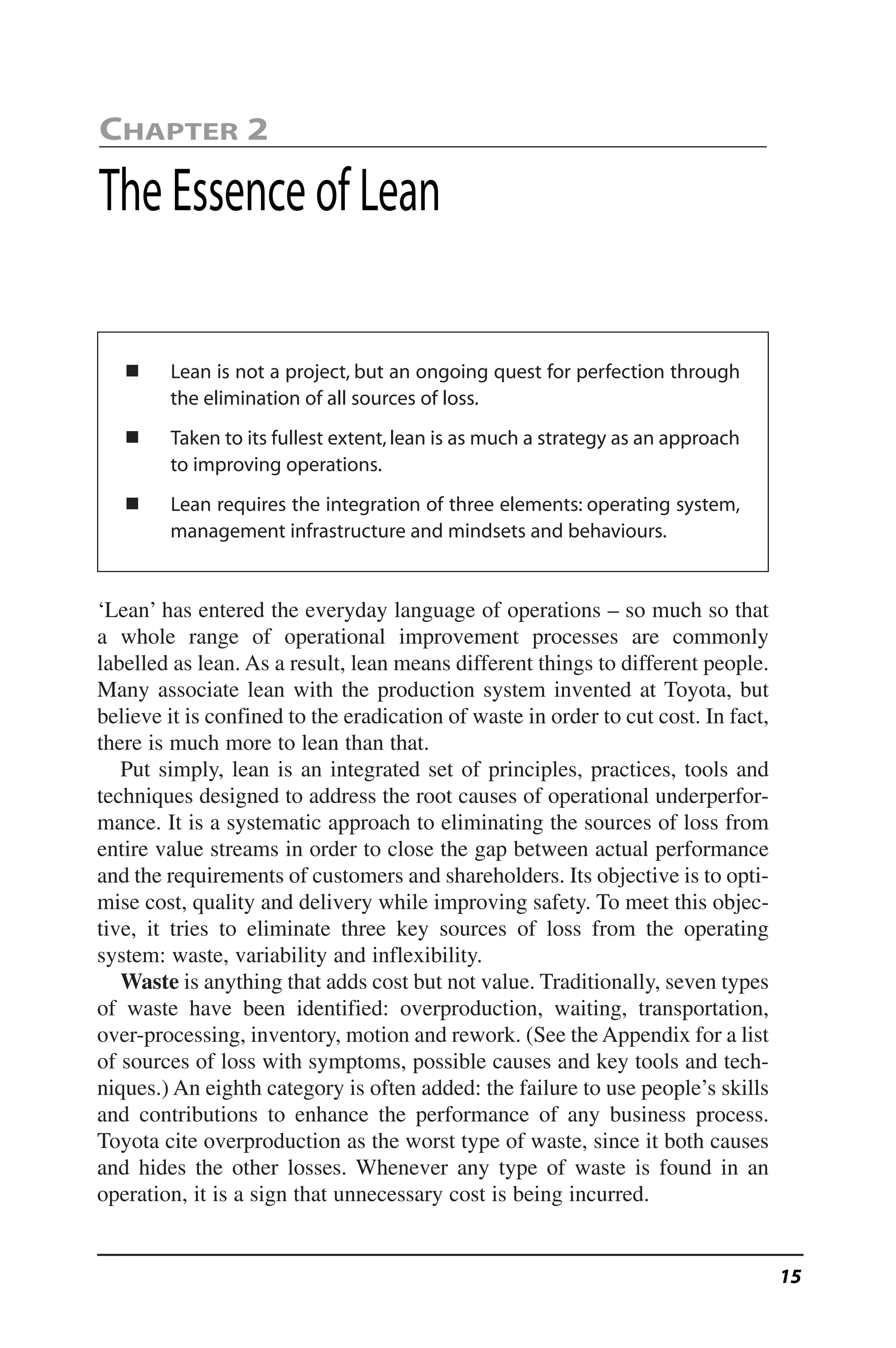 ᔢ Lean is not a project, but an ongoing quest for perfection through
the elimination of all sources of loss.
ᔢ Taken to its fullest extent,lean is as much a strategy as an approach
to improving operations.
ᔢ Lean requires the integration of three elements: operating system,
management infrastructure and mindsets and behaviours.
‘Lean’ has entered the everyday language of operations – so much so that
a whole range of operational improvement processes are commonly
labelled as lean. As a result, lean means different things to different people.
Many associate lean with the production system invented at Toyota, but
believe it is confined to the eradication of waste in order to cut cost. In fact,
there is much more to lean than that.
Put simply, lean is an integrated set of principles, practices, tools and
techniques designed to address the root causes of operational underperfor-
mance. It is a systematic approach to eliminating the sources of loss from
entire value streams in order to close the gap between actual performance
and the requirements of customers and shareholders. Its objective is to opti-
mise cost, quality and delivery while improving safety. To meet this objec-
tive, it tries to eliminate three key sources of loss from the operating
system: waste, variability and inflexibility.
Waste is anything that adds cost but not value. Traditionally, seven types
of waste have been identified: overproduction, waiting, transportation,
over-processing, inventory, motion and rework. (See the Appendix for a list
of sources of loss with symptoms, possible causes and key tools and tech-
niques.) An eighth category is often added: the failure to use people’s skills
and contributions to enhance the performance of any business process.
Toyota cite overproduction as the worst type of waste, since it both causes
and hides the other losses. Whenever any type of waste is found in an
operation, it is a sign that unnecessary cost is being incurred.
CHAPTER 2
The Essence of Lean
15
 