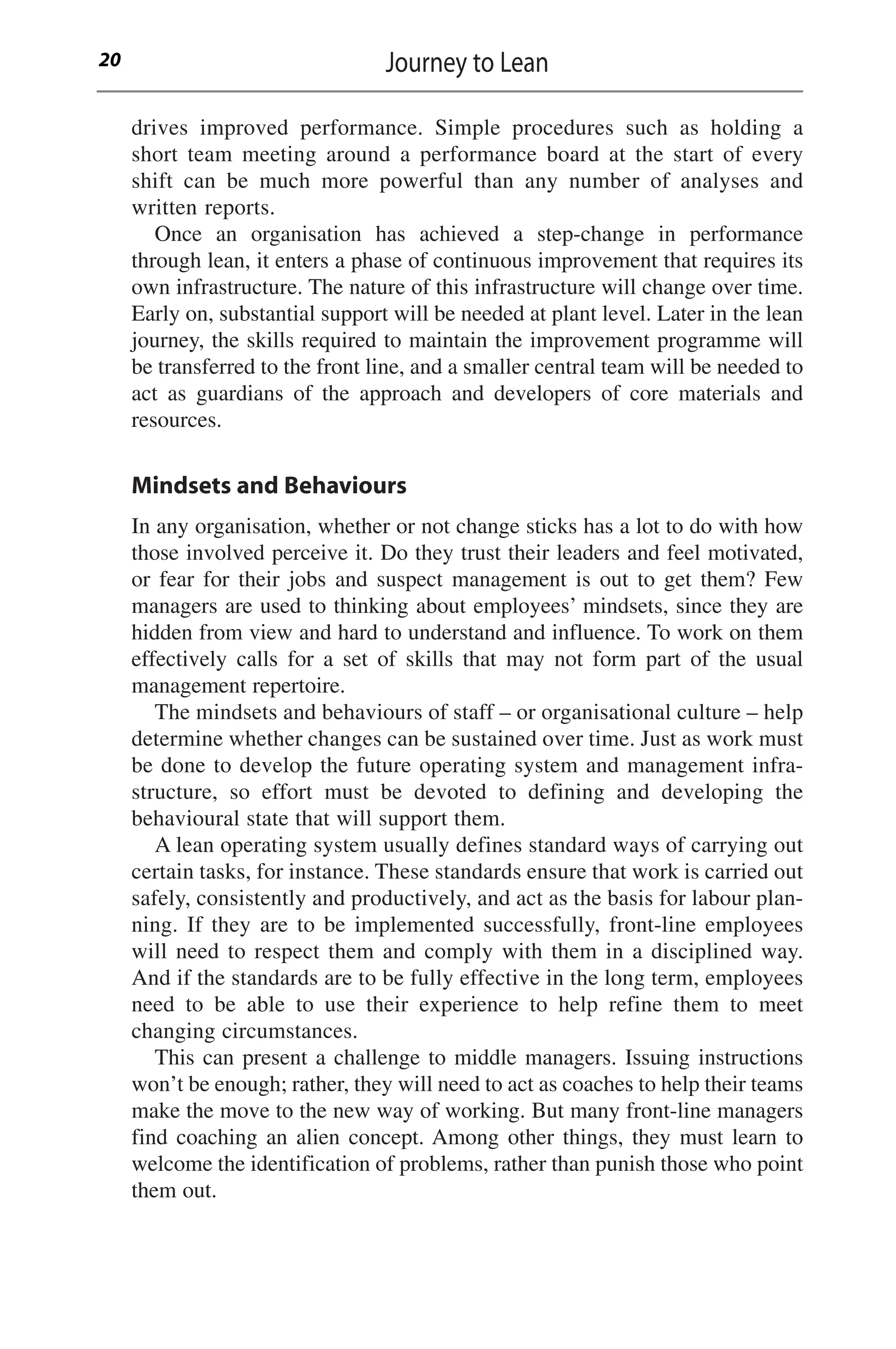 drives improved performance. Simple procedures such as holding a
short team meeting around a performance board at the start of every
shift can be much more powerful than any number of analyses and
written reports.
Once an organisation has achieved a step-change in performance
through lean, it enters a phase of continuous improvement that requires its
own infrastructure. The nature of this infrastructure will change over time.
Early on, substantial support will be needed at plant level. Later in the lean
journey, the skills required to maintain the improvement programme will
be transferred to the front line, and a smaller central team will be needed to
act as guardians of the approach and developers of core materials and
resources.
Mindsets and Behaviours
In any organisation, whether or not change sticks has a lot to do with how
those involved perceive it. Do they trust their leaders and feel motivated,
or fear for their jobs and suspect management is out to get them? Few
managers are used to thinking about employees’ mindsets, since they are
hidden from view and hard to understand and influence. To work on them
effectively calls for a set of skills that may not form part of the usual
management repertoire.
The mindsets and behaviours of staff – or organisational culture – help
determine whether changes can be sustained over time. Just as work must
be done to develop the future operating system and management infra-
structure, so effort must be devoted to defining and developing the
behavioural state that will support them.
A lean operating system usually defines standard ways of carrying out
certain tasks, for instance. These standards ensure that work is carried out
safely, consistently and productively, and act as the basis for labour plan-
ning. If they are to be implemented successfully, front-line employees
will need to respect them and comply with them in a disciplined way.
And if the standards are to be fully effective in the long term, employees
need to be able to use their experience to help refine them to meet
changing circumstances.
This can present a challenge to middle managers. Issuing instructions
won’t be enough; rather, they will need to act as coaches to help their teams
make the move to the new way of working. But many front-line managers
find coaching an alien concept. Among other things, they must learn to
welcome the identification of problems, rather than punish those who point
them out.
Journey to Lean
20
 