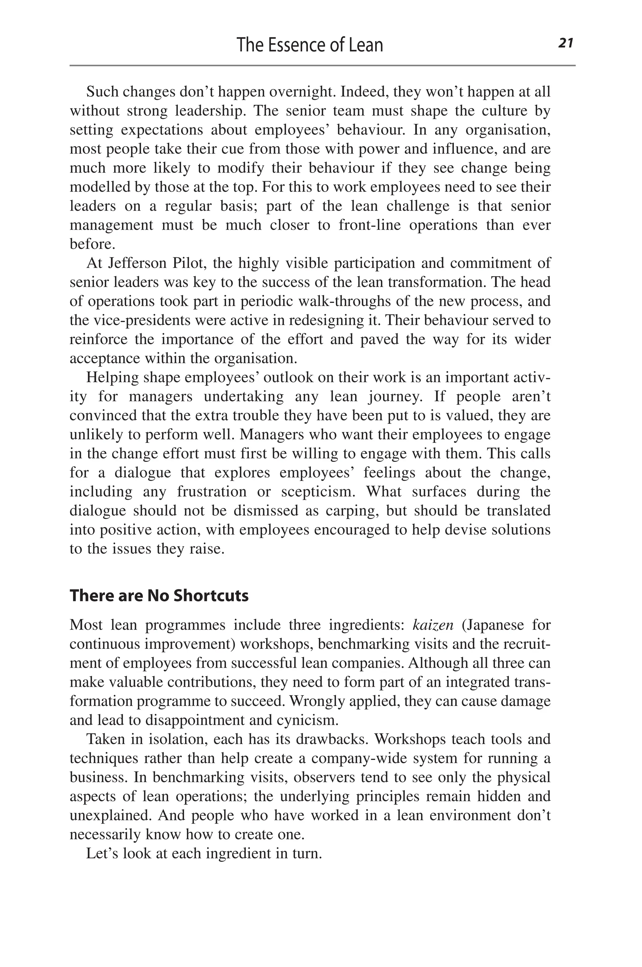 Such changes don’t happen overnight. Indeed, they won’t happen at all
without strong leadership. The senior team must shape the culture by
setting expectations about employees’ behaviour. In any organisation,
most people take their cue from those with power and influence, and are
much more likely to modify their behaviour if they see change being
modelled by those at the top. For this to work employees need to see their
leaders on a regular basis; part of the lean challenge is that senior
management must be much closer to front-line operations than ever
before.
At Jefferson Pilot, the highly visible participation and commitment of
senior leaders was key to the success of the lean transformation. The head
of operations took part in periodic walk-throughs of the new process, and
the vice-presidents were active in redesigning it. Their behaviour served to
reinforce the importance of the effort and paved the way for its wider
acceptance within the organisation.
Helping shape employees’ outlook on their work is an important activ-
ity for managers undertaking any lean journey. If people aren’t
convinced that the extra trouble they have been put to is valued, they are
unlikely to perform well. Managers who want their employees to engage
in the change effort must first be willing to engage with them. This calls
for a dialogue that explores employees’ feelings about the change,
including any frustration or scepticism. What surfaces during the
dialogue should not be dismissed as carping, but should be translated
into positive action, with employees encouraged to help devise solutions
to the issues they raise.
There are No Shortcuts
Most lean programmes include three ingredients: kaizen (Japanese for
continuous improvement) workshops, benchmarking visits and the recruit-
ment of employees from successful lean companies. Although all three can
make valuable contributions, they need to form part of an integrated trans-
formation programme to succeed. Wrongly applied, they can cause damage
and lead to disappointment and cynicism.
Taken in isolation, each has its drawbacks. Workshops teach tools and
techniques rather than help create a company-wide system for running a
business. In benchmarking visits, observers tend to see only the physical
aspects of lean operations; the underlying principles remain hidden and
unexplained. And people who have worked in a lean environment don’t
necessarily know how to create one.
Let’s look at each ingredient in turn.
The Essence of Lean 21
 