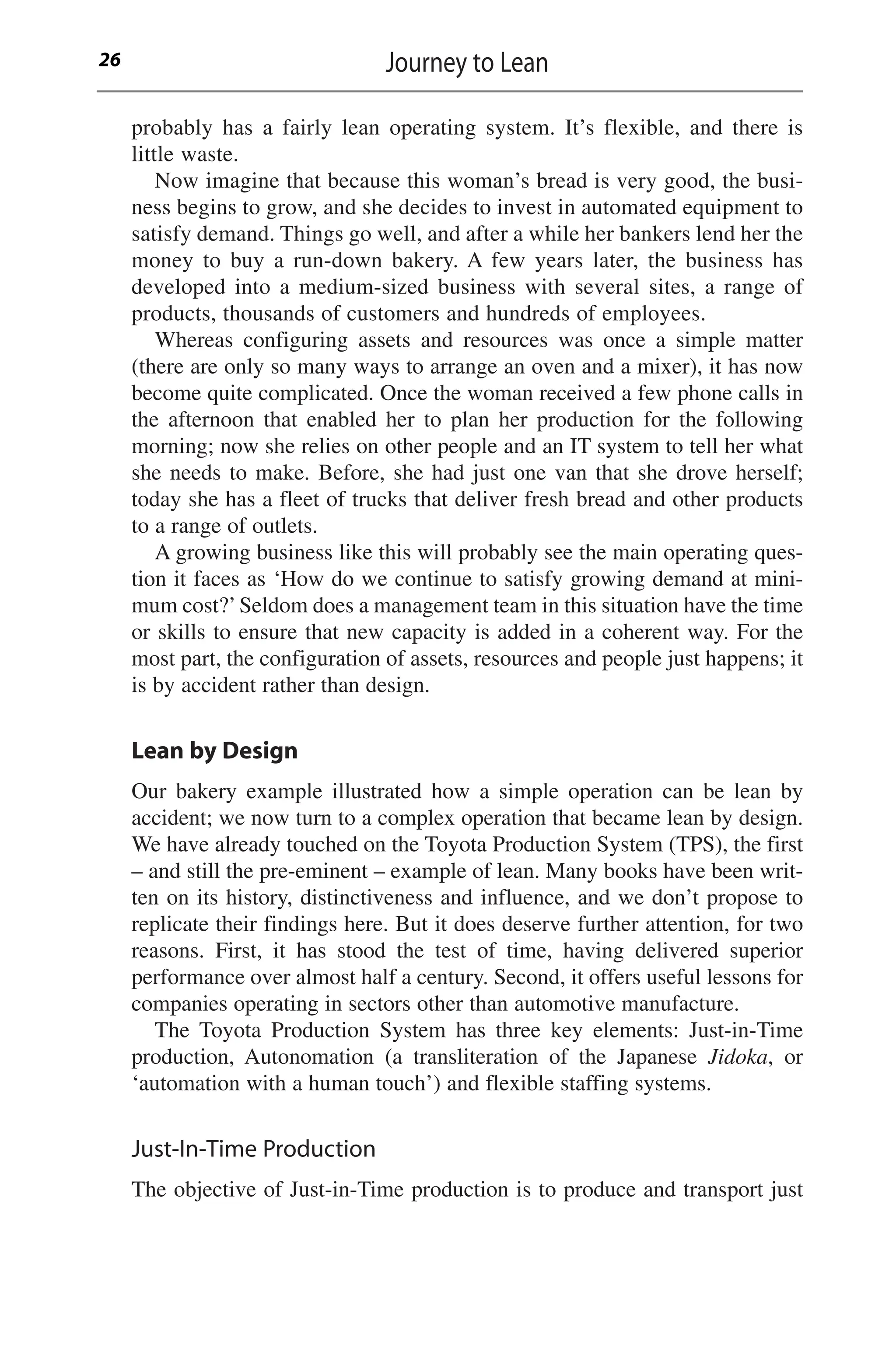 probably has a fairly lean operating system. It’s flexible, and there is
little waste.
Now imagine that because this woman’s bread is very good, the busi-
ness begins to grow, and she decides to invest in automated equipment to
satisfy demand. Things go well, and after a while her bankers lend her the
money to buy a run-down bakery. A few years later, the business has
developed into a medium-sized business with several sites, a range of
products, thousands of customers and hundreds of employees.
Whereas configuring assets and resources was once a simple matter
(there are only so many ways to arrange an oven and a mixer), it has now
become quite complicated. Once the woman received a few phone calls in
the afternoon that enabled her to plan her production for the following
morning; now she relies on other people and an IT system to tell her what
she needs to make. Before, she had just one van that she drove herself;
today she has a fleet of trucks that deliver fresh bread and other products
to a range of outlets.
A growing business like this will probably see the main operating ques-
tion it faces as ‘How do we continue to satisfy growing demand at mini-
mum cost?’Seldom does a management team in this situation have the time
or skills to ensure that new capacity is added in a coherent way. For the
most part, the configuration of assets, resources and people just happens; it
is by accident rather than design.
Lean by Design
Our bakery example illustrated how a simple operation can be lean by
accident; we now turn to a complex operation that became lean by design.
We have already touched on the Toyota Production System (TPS), the first
– and still the pre-eminent – example of lean. Many books have been writ-
ten on its history, distinctiveness and influence, and we don’t propose to
replicate their findings here. But it does deserve further attention, for two
reasons. First, it has stood the test of time, having delivered superior
performance over almost half a century. Second, it offers useful lessons for
companies operating in sectors other than automotive manufacture.
The Toyota Production System has three key elements: Just-in-Time
production, Autonomation (a transliteration of the Japanese Jidoka, or
‘automation with a human touch’) and flexible staffing systems.
Just-In-Time Production
The objective of Just-in-Time production is to produce and transport just
Journey to Lean
26
 