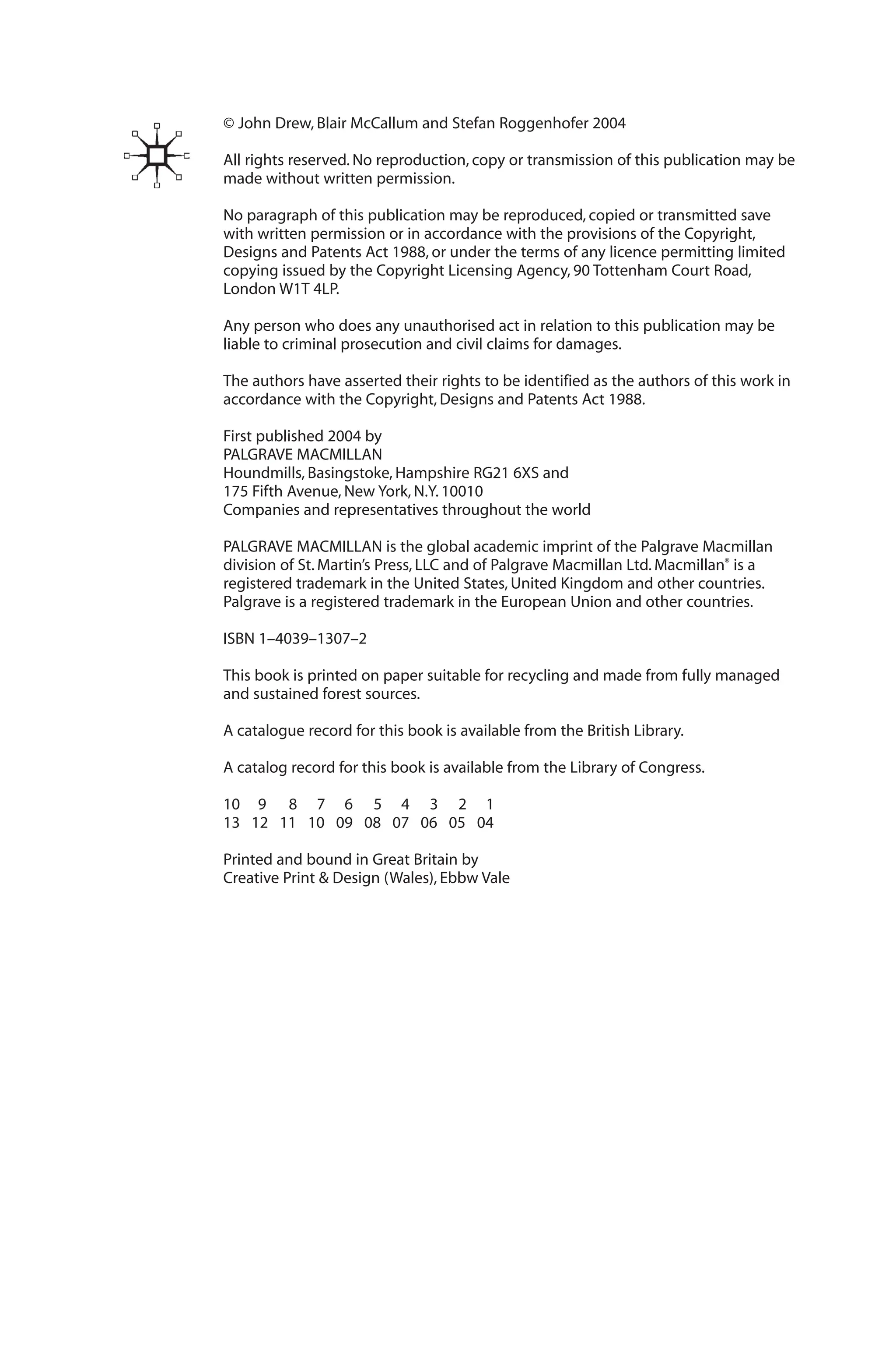 © John Drew, Blair McCallum and Stefan Roggenhofer 2004
All rights reserved. No reproduction, copy or transmission of this publication may be
made without written permission.
No paragraph of this publication may be reproduced, copied or transmitted save
with written permission or in accordance with the provisions of the Copyright,
Designs and Patents Act 1988, or under the terms of any licence permitting limited
copying issued by the Copyright Licensing Agency, 90 Tottenham Court Road,
London W1T 4LP.
Any person who does any unauthorised act in relation to this publication may be
liable to criminal prosecution and civil claims for damages.
The authors have asserted their rights to be identified as the authors of this work in
accordance with the Copyright, Designs and Patents Act 1988.
First published 2004 by
PALGRAVE MACMILLAN
Houndmills, Basingstoke, Hampshire RG21 6XS and
175 Fifth Avenue, New York, N.Y. 10010
Companies and representatives throughout the world
PALGRAVE MACMILLAN is the global academic imprint of the Palgrave Macmillan
division of St. Martin’s Press, LLC and of Palgrave Macmillan Ltd. Macmillan®
is a
registered trademark in the United States, United Kingdom and other countries.
Palgrave is a registered trademark in the European Union and other countries.
ISBN 1–4039–1307–2
This book is printed on paper suitable for recycling and made from fully managed
and sustained forest sources.
A catalogue record for this book is available from the British Library.
A catalog record for this book is available from the Library of Congress.
10 9 8 7 6 5 4 3 2 1
13 12 11 10 09 08 07 06 05 04
Printed and bound in Great Britain by
Creative Print & Design (Wales), Ebbw Vale
 
