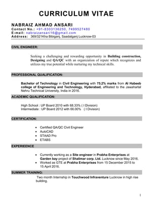 CURRICULUM VITAE
NABRAIZ AHMAD ANSARI
Contact No.: +91-8303136250, 7499527480
E-mail: nabraizansari16@gmail.com
Address: 369/321Kha Bibiganj, Saadatganj Lucknow-03
CIVIL ENGINEER:
Seeking a challenging and rewarding opportunity in Building construction,
Designing and QA/QC with an organization of repute which recognizes and
utilizes my true potential while nurturing my technical skills.
PROFESSIONAL QUALIFICATION:
Bachelor of Technology in Civil Engineering with 75.2% marks from Al Habeeb
college of Engineering and Technology, Hyderabad, affiliated to the Jawaharlal
Nehru Technical University, India in 2016.
ACADEMIC QUALIFICATION:
High School : UP Board 2010 with 68.33% ( I Division)
Intermediate : UP Board 2012 with 66.00% ( I Division)
CERTIFICATION:
• Certified QA/QC Civil Engineer
• AutoCAD
• STAAD Pro
• ETABS
EXPERIEENCE
• Currently working as a Site engineer in Prabha Enterprises at
Garden bay project of Shalimar corp. Ltd. Lucknow since May 2016.
• Worked as GTE at Prabha Enterprises from 15 December 2015 to
15 April 2016.
SUMMER TRAINING:
Two month Internship in Touchwood Infraventure Lucknow in high rise
building.
1
 