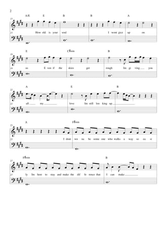2
              A/E                 E                         B                                 B                               A

     ####                   œ œ œ œ                         w                                              œ œ œ              ˙      Œ ˙
15

 &             Œ Œ                                                          Œ Œ               Œ Œ Œ                                               Œ

 ? ####
15                         How old         is your      soul                                               I wont gice        up           on

                                                            w.                                w.                              w.
               w.
              E                                                  C # min                                   B
19
     #### ˙                    œ
                            Œ œ œ œ                                ˙              Œ ˙              Œ       ˙             ‰ œ
                                                                                                                             œ œ œœ œ
 &                                                                                                                         J
 ? #### w .
19            us                   E ven if           the        skies                  get            rough              Im gi     ving        you

                                                                   w.                                      w.

              A                                                     E                                                B
22
   #### œ . œ œ œ œ œ . œ Œ                                          ˙            ‰œ œ œ œ œ                         œ œœœ œ Œ Œ Œ
 &                                                                                 J
 ? ####
               all            my                                   love                Im still loo king up
                                                                     w.
22


        w.                                                                                                           w.

              A                                                        F # min
25
     ####
 &            Œ        Œ      Œ            Œ      Œ         œ œ            œ œ œ œ œ œ œ œ œ œ œ œ

 ? ####
25                                                          I dont        wn      na      be some one who walks           a   way    so    ea    si

              w.                                                           w.
            F # min                                                                                    B
27
     ####                                                                                               j
 &            œ œ œ œ œ œ œ œ œ œ œ œ                                                                  œ œ J
                                                                                                           œ                  œ œ œ Œ Œ

 ? ####
27            ly      Im here         to       stay and make the            dif        fe rence that   I       can   make


              w.                                                                                       w.
 
