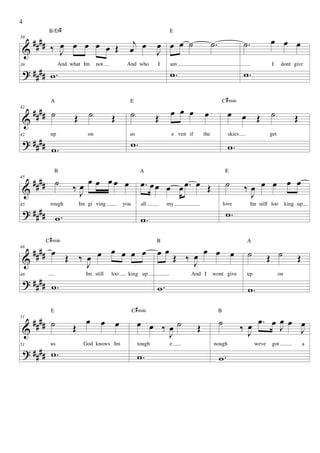 4
             B/D #                                                   E

     ####                                          j            œ œ œ ˙                    ˙.                 ˙.           œ œ œ
              ‰ J œ œ œ œ Œ
                œ                                 œ œ
39

 &                                                              J
 ? #### w .
                   And what Im      not          And who        I     am                                                    I     dont givr
                                                                      w.                                      w.
39




              A                                   E                                                 C # min
42
     #### ˙             Œ ˙               Œ       ˙             Œ     œ œ œ          œ                œ       œ Œ           ˙             Œ
 &
 ? ####
              up               on                 us                  e ven if       the              skies                get
                                                  w.
42


              w.                                                                                      w.

                  B                                       A                                          E
45
     #### ˙             ‰œ
                               œ œ œœ œ                   œ. œ œ œ œ œ. œ Œ                          ˙        ‰œ œ œ œ œ
 &                       J                                                                                     J
 ? #### .
              rough         Im gi ving          you       all        my                             love           Im still loo       king up
                                                                                                     w.
45

        w                                                 w.
            C # min                                             B                                              A
     #### œ                   œ œ œ œ                           œœ             œ œ œ
                      Œ ‰ œ œ                                            Œ ‰ œ                                 ˙           Œ ˙
48

 &                                                                           J                                                             Œ
                          J
 ? #### w .
48                            Im still    loo     king up                    And I         wont give           up                on

                                                                w.                                             w.
              E                                       C # min                                   B
51
     #### ˙                   œ       œ œ               œ œ ‰œ˙                                 ˙               œ œ. œ œ œ J
                                                                                                                           œ
 &                      Œ                                                        Œ                            ‰ J      J
                                                             J
 ? #### w .
51            us             God knows Im               tough        e                     nough                    weve    got                a

                                                        w.                                      w.
 