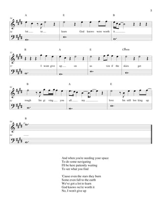 5
          A                                E                                              B

   #### œ œ                                                                œ œ
            ‰œ˙                            ˙            Œ œ         œ                     œœœ ˙
54

 &                                Œ                                                                             Œ Œ Œ
             J
 ? ####
          lot       to                    learn              God   knows were worth       it
                                           w.
54


          w.                                                                              w.

          B                           A                             E                                 C # min
57
   #### Œ Œ Œ œ œ œ                   œ œ Œ ˙                 Œ      ˙        œ
                                                                           Œ œ œ œ                      ˙       Œ ˙      Œ
 &
 ? #### w .
                    I wont give       up                on          us          ven if         the    skies      get
                                                                     w.
57


                                      w.                                                                w.

              B                                   A                                   E
61
     #### ˙       ‰œ
                         œ œ œœ œ                 œ. œ œ œ œ œ. œ Œ                   ˙              ‰œ œ œ œ œ
 &                 J                                                                                  J
 ? #### .
          rough    Im gi   ving       you         all         my                  love               Im still loo king   up
                                                                                      w.
61

        w                                         w.
          B
64
     #### w .
 &
 ? ####
64

          w.


                                          And when you're needing your space
                                          To do some navigating
                                          I'll be here patiently waiting
                                          To see what you find

                                          'Cause even the stars they burn
                                          Some even fall to the earth
                                          We've got a lot to learn
                                          God knows we're worth it
                                          No, I won't give up
 