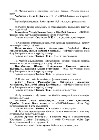 119
28. Методические особенности изучения раздела «Физика атомного
ядра»
Рысбекова Айдана Серікқызы – ОП «7М01504-Физика» магистрант 2
курса.
Научный руководитель: Наметкулова Ф.Д. – к.п.н, ст.преподаватель
29. Мектеп физика курсындағы «Тербелістер және толқындар» тарауын
оқыту әдістемесі
Давлетбаева Ұлдай, Бегалы Балнұр, Нілдібай Аяулым – «6В01504-
Физика» білім беру бағдарламасының 4 курс студенттері.
Ғылыми жетекшісі: Сыдыкова Ж.К. – п.ғ.к., қауымд.профессор м.а.
30. Физикалық зертханалық жұмыстар негізінде оқушылардың зерттеу
әрекеттерін дамыту әдістемесі
Жамалидинова Данагүл Жандосқызы, Умбетбай Әдемі
Райымбекқызы, Тыныш Кәмшәт Серікқызы – «6В01504-Физика» білім
беру бағдарламасының 4 курс студенттері.
Ғылыми жетекшісі: Тасболат Е.Б. – ф.-м.ғ.к., аға оқытушы
31. Мектеп оқушыларына «Молекулалық физика» бөлімін оқытуда
инновациялық технологияларды қолдану әдістемесі
Жаңғабылова Жәзира Нүркенқызы, Сатауова Ақжүніс
Талғатқызы, Буранова Айжан Тулкунқизи – «6В01504-Физика» білім
беру бағдарламасының 4 курс студенттері.
Ғылыми жетекшісі: Тасболат Е.Б. – ф.-м.ғ.к., аға оқытушы
32. Негізгі мектептің 8 сыныбында физиканы оқыту әдістемесі
Хайрат Самад Равшанбекұлы, Файзуллаев Аловиддин
Улуғбекұлы, Тынышбай Айнур Қалбайқызы – «6В01504-Физика» білім
беру бағдарламасының 4 курс студенттері.
Ғылыми жетекшісі: Тасболат Е.Б. – ф.-м.ғ.к., аға оқытушы
33. Орта мектепте «Тұрақты ток» бөлімін оқытуда белсенді әдістерді
қолдану әдістемесі
Шатанова Самал Жансерікқызы, Есен Айша Қанатқызы,
Жұмабек Балжан Бақытжанқызы – «6В01504-Физика» білім беру
бағдарламасының 4 курс студенттері.
Ғылыми жетекшісі: Тасболат Е.Б. – ф.-м.ғ.к., аға оқытушы
34. 8-сынып оқушыларының физика пәнінен ғылыми-жаратылыстану
сауаттылығын дамыту әдістемесі
Дархан Аружан Ренатқызы, Байқадам Мерей Байқадамқызы,
Жалғасова Сымбат Мақсетқызы – «6В01504-Физика» білім беру
бағдарламасының 4 курс студенттері.
Ғылыми жетекшісі: Наметкулова Ф.Д. – п.ғ.к., аға оқытушы
 