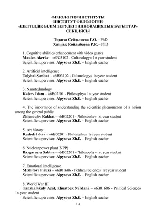 134
ФИЛОЛОГИЯ ИНСТИТУТЫ
ИНСТИТУТ ФИЛОЛОГИИ
«ШЕТТІЛДІК БІЛІМ БЕРУДЕГІ ИННОВАЦИЯЛЫҚ БАҒЫТТАР»
СЕКЦИЯСЫ
Төраға: Сейдалиева Г.О. – PhD
Хатшы: Койлыбаева Р.К. – PhD
1. Cognitive abilities enhancement with video games
Maulen Akerke – «6B03102 - Culturology» 1st year student
Scientific supervisor: Alpysova Zh.E. – English teacher
2. Artificial intelligence
Tolybai Symbat – «6B03102 - Culturology» 1st year student
Scientific supervisor: Alpysova Zh.E. – English teacher
3. Nanotechnology
Kaleev Islam – «6B02201 - Philosophy» 1st year student
Scientific supervisor: Alpysova Zh.E. – English teacher
4. The importance of understanding the scientific phenomenon of a nation
among the general public
Zhiengulov Rakhat – «6B02201 - Philosophy» 1st year student
Scientific supervisor: Alpysova Zh.E. – English teacher
5. Art history
Rysbek Inkar – «6B02201 - Philosophy» 1st year student
Scientific supervisor: Alpysova Zh.E. – English teacher
6. Nuclear power plant (NPP)
Baygaraeva Sabina – «6B02201 - Philosophy» 1st year student
Scientific supervisor: Alpysova Zh.E. – English teacher
7. Emotional intelligence
Mizhitova Firuza – «6B01606 - Political Science» 1st year student
Scientific supervisor: Alpysova Zh.E. – English teacher
8. World War III
Tanzharykuly Azat, Khuatbek Nurdana – «6B01606 - Political Science»
1st year student
Scientific supervisor: Alpysova Zh.E. – English teacher
 