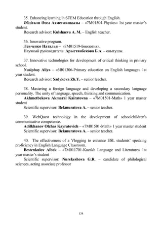 138
35. Enhancing learning in STEM Education through English.
Әбдіғали Әсел Ахметжанқызы – «7M01504-Physics» 1st year master’s
student.
Research advisor: Kulshaeva A. M. – English teacher.
36. Innovative program.
Левченко Наталья – «7М01519-Биология».
Научный руководитель: Арыстанбекова Б.А. – оқытушы.
37. Innovative technologies for development of critical thinking in primary
school.
Nusipbay Aliya – «6B01306-Primary education on English language» 1st
year student.
Research advisor: Sadykova Zh.Y. – senior teacher.
38. Mastering a foreign language and developing a secondary language
personality. The unity of language, speech, thinking and communication.
Akhmetbekova Akmaral Kairatovna – «7M01501-Math» 1 year master
student
Scientific supervisor: Bekmuratova A. – senior teacher.
39. WebQuest technology in the development of schoolchildren's
communicative competence.
Adilkhanov Olzhas Kayratovich – «7M01501-Math» 1 year master student
Scientific supervisor: Bekmuratova A. – senior teacher.
40. The effectiveness of a Vlogging to enhance ESL students’ speaking
proficiency in English Language Classroom.
Bestenkulov Aibek – «7M011701-Kazakh Language and Literature» 1st
year master’s student
Scientific supervisor: Nurekeshova G.R. – candidate of philological
sciences, acting associate professor
 