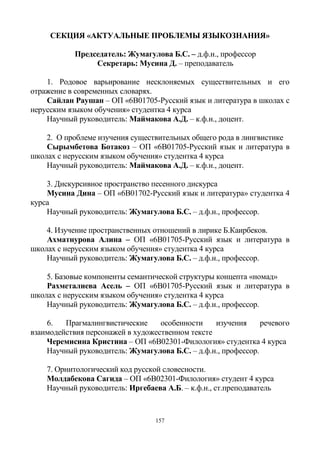 157
СЕКЦИЯ «АКТУАЛЬНЫЕ ПРОБЛЕМЫ ЯЗЫКОЗНАНИЯ»
Председатель: Жумагулова Б.С. – д.ф.н., профессор
Секретарь: Мусина Д. – преподаватель
1. Родовое варьирование несклоняемых существительных и его
отражение в современных словарях.
Сайлан Раушан – ОП «6В01705-Русский язык и литература в школах с
нерусским языком обучения» студентка 4 курса
Научный руководитель: Маймакова А.Д. – к.ф.н., доцент.
2. О проблеме изучения существительных общего рода в лингвистике
Сырымбетова Ботакөз – ОП «6В01705-Русский язык и литература в
школах с нерусским языком обучения» студентка 4 курса
Научный руководитель: Маймакова А.Д. – к.ф.н., доцент.
3. Дискурсивное пространство песенного дискурса
Мусина Дина – ОП «6В01702-Русский язык и литература» студентка 4
курса
Научный руководитель: Жумагулова Б.С. – д.ф.н., профессор.
4. Изучение пространственных отношений в лирике Б.Каирбеков.
Ахматнурова Алина – ОП «6В01705-Русский язык и литература в
школах с нерусским языком обучения» студентка 4 курса
Научный руководитель: Жумагулова Б.С. – д.ф.н., профессор.
5. Базовые компоненты семантической структуры концепта «номад»
Рахметалиева Асель – ОП «6В01705-Русский язык и литература в
школах с нерусским языком обучения» студентка 4 курса
Научный руководитель: Жумагулова Б.С. – д.ф.н., профессор.
6. Прагмалингвистические особенности изучения речевого
взаимодействия персонажей в художественном тексте
Черемисина Кристина – ОП «6В02301-Филология» студентка 4 курса
Научный руководитель: Жумагулова Б.С. – д.ф.н., профессор.
7. Орнитологический код русской словесности.
Молдабекова Сагида – ОП «6B02301-Филология» студент 4 курса
Научный руководитель: Иргебаева А.Б. – к.ф.н., ст.преподаватель
 