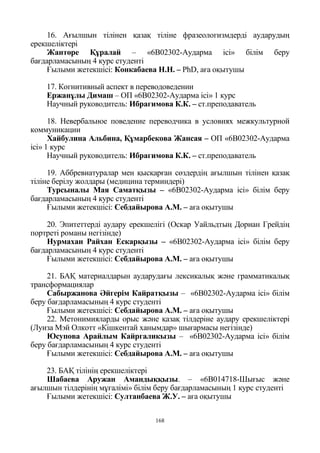 168
16. Ағылшын тілінен қазақ тіліне фразеологизмдерді аударудың
ерекшеліктері
Жантөре Құралай – «6В02302-Аударма ісі» білім беру
бағдарламасының 4 курс студенті
Ғылыми жетекшісі: Конкабаева Н.Н. – PhD, аға оқытушы
17. Когнитивный аспект в переводоведении
Ержанұлы Димаш – ОП «6В02302-Аударма ісі» 1 курс
Научный руководитель: Ибрагимова К.К. – ст.преподаватель
18. Невербальное поведение переводчика в условиях межкультурной
коммуникации
Хайбулина Альбина, Құмарбекова Жансая – ОП «6В02302-Аударма
ісі» 1 курс
Научный руководитель: Ибрагимова К.К. – ст.преподаватель
19. Аббревиатуралар мен қысқарған сөздердің ағылшын тілінен қазақ
тіліне берілу жолдары (медицина терминдері)
Турсыналы Мая Саматқызы – «6В02302-Аударма ісі» білім беру
бағдарламасының 4 курс студенті
Ғылыми жетекшісі: Себдайырова А.М. – аға оқытушы
20. Эпитеттерді аудару ерекшелігі (Оскар Уайльдтың Дориан Грейдің
портреті романы негізінде)
Нурмахан Райхан Ескарқызы – «6В02302-Аударма ісі» білім беру
бағдарламасының 4 курс студенті
Ғылыми жетекшісі: Себдайырова А.М. – аға оқытушы
21. БАҚ материалдарын аударудағы лексикалық және грамматикалық
трансформациялар
Сабыржанова Әйгерім Кайратқызы – «6В02302-Аударма ісі» білім
беру бағдарламасының 4 курс студенті
Ғылыми жетекшісі: Себдайырова А.М. – аға оқытушы
22. Метонимияларды орыс және қазақ тілдеріне аудару ерекшеліктері
(Луиза Мэй Олкотт «Кішкентай ханымдар» шығармасы негізінде)
Юсупова Арайлым Кайргаликызы – «6В02302-Аударма ісі» білім
беру бағдарламасының 4 курс студенті
Ғылыми жетекшісі: Себдайырова А.М. – аға оқытушы
23. БАҚ тілінің ерекшеліктері
Шабаева Аружан Амандыққызы. – «6В014718-Шығыс және
ағылшын тілдерінің мұғалімі» білім беру бағдарламасының 1 курс студенті
Ғылыми жетекшісі: Султанбаева Ж.У. – аға оқытушы
 
