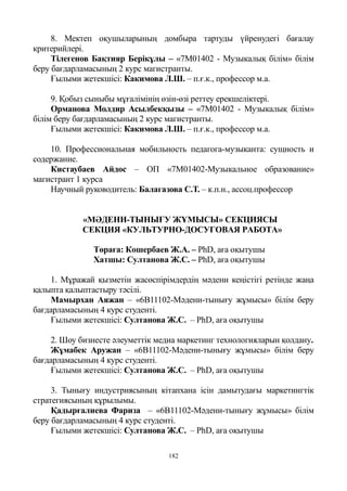 182
8. Мектеп оқушыларының домбыра тартуды үйренудегі бағалау
критерийлері.
Тілегенов Бақтияр Берікұлы – «7М01402 - Музыкалық білім» білім
беру бағдарламасының 2 курс магистранты.
Ғылыми жетекшісі: Какимова Л.Ш. – п.ғ.к., профессор м.а.
9. Қобыз сыныбы мұғалімінің өзін-өзі реттеу ерекшеліктері.
Орманова Молдир Асылбекқызы – «7М01402 - Музыкалық білім»
білім беру бағдарламасының 2 курс магистранты.
Ғылыми жетекшісі: Какимова Л.Ш. – п.ғ.к., профессор м.а.
10. Профессиональная мобильность педагога-музыканта: сущность и
содержание.
Кистаубаев Айдос – ОП «7М01402-Музыкальное образование»
магистрант 1 курса
Научный руководитель: Балагазова С.Т. – к.п.н., ассоц.профессор
«МӘДЕНИ-ТЫНЫҒУ ЖҰМЫСЫ» СЕКЦИЯСЫ
СЕКЦИЯ «КУЛЬТУРНО-ДОСУГОВАЯ РАБОТА»
Төраға: Кошербаев Ж.А. – PhD, аға оқытушы
Хатшы: Султанова Ж.С. – PhD, аға оқытушы
1. Мұражай қызметін жасөспірімдердің мәдени кеңістігі ретінде жаңа
қалыпта қалыптастыру тәсілі.
Мамырхан Аяжан – «6В11102-Мәдени-тынығу жұмысы» білім беру
бағдарламасының 4 курс студенті.
Ғылыми жетекшісі: Султанова Ж.С. – PhD, аға оқытушы
2. Шоу бизнесте әлеуметтік медиа маркетинг технологияларын қолдану.
Жұмабек Аружан – «6В11102-Мәдени-тынығу жұмысы» білім беру
бағдарламасының 4 курс студенті.
Ғылыми жетекшісі: Султанова Ж.С. – PhD, аға оқытушы
3. Тынығу индустриясының кітапхана ісін дамытудағы маркетингтік
стратегиясының құрылымы.
Қадырғалиева Фариза – «6В11102-Мәдени-тынығу жұмысы» білім
беру бағдарламасының 4 курс студенті.
Ғылыми жетекшісі: Султанова Ж.С. – PhD, аға оқытушы
 