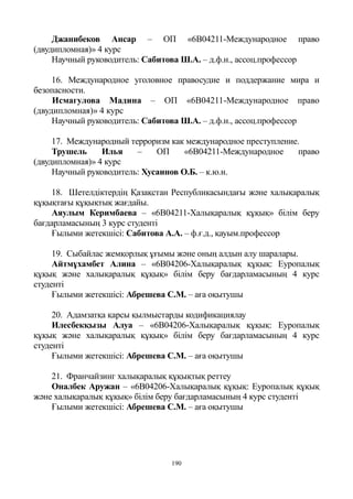 190
Джанибеков Ансар – ОП «6B04211-Международное право
(двудипломная)» 4 курс
Научный руководитель: Сабитова Ш.А. – д.ф.н., ассоц.профессор
16. Международное уголовное правосудие и поддержание мира и
безопасности.
Исмагулова Мадина – ОП «6B04211-Международное право
(двудипломная)» 4 курс
Научный руководитель: Сабитова Ш.А. – д.ф.н., ассоц.профессор
17. Международный терроризм как международное преступление.
Трушель Илья – ОП «6B04211-Международное право
(двудипломная)» 4 курс
Научный руководитель: Хусаинов О.Б. – к.ю.н.
18. Шетелдіктердің Қазақстан Республикасындағы және халықаралық
құқықтағы құқықтық жағдайы.
Аяулым Керимбаева – «6B04211-Халықаралық құқық» білім беру
бағдарламасының 3 курс студенті
Ғылыми жетекшісі: Сабитова А.А. – ф.ғ.д., қауым.профессор
19. Сыбайлас жемқорлық ұғымы және оның алдын алу шаралары.
Айтмұхамбет Алина – «6B04206-Халықаралық құқық: Еуропалық
құқық және халықаралық құқық» білім беру бағдарламасының 4 курс
студенті
Ғылыми жетекшісі: Абрешева С.М. – аға оқытушы
20. Адамзатқа қарсы қылмыстарды кодификациялау
Илесбекқызы Алуа – «6B04206-Халықаралық құқық: Еуропалық
құқық және халықаралық құқық» білім беру бағдарламасының 4 курс
студенті
Ғылыми жетекшісі: Абрешева С.М. – аға оқытушы
21. Франчайзинг халықаралық құқықтық реттеу
Оналбек Аружан – «6B04206-Халықаралық құқық: Еуропалық құқық
және халықаралық құқық» білім беру бағдарламасының 4 курс студенті
Ғылыми жетекшісі: Абрешева С.М. – аға оқытушы
 
