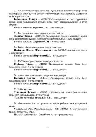 191
22. Мемлекеттің жоғары лауазымды тұлғаларының иммунитеттері және
халықаралық және ұлттық соттар тәжірибесіндегі халықаралық қылмыстар
үшін жауапкершілік.
Байсагенова Гүлнұр – «6B04206-Халықаралық құқық: Еуропалық
құқық және халықаралық құқық» білім беру бағдарламасының 4 курс
студенті
Ғылыми жетекші: Абрешева С.М. – аға оқытушы
23. Басқыншылық халықаралық қылмыс ретінде.
Ділдабек Айжан – «6B04206-Халықаралық құқық: Еуропалық құқық
және халықаралық құқық» білім беру бағдарламасының 4 курс студенті
Ғылыми жетекші: Абрешева С.М. – аға оқытушы
24. Гендерлік мәселелер және адам құқықтары.
Нүсіпқожа Жансая Жасұланқызы – «6B04211-Халықаралық құқық»
3 курс студенті
Ғылыми жетекшісі: Нургалым К.С. – п.ғ.к., доцент
25. БҰҰ бала құқықтарын қорғау ерекшеліктері.
Серікова Айжан – «6B04211-Халықаралық құқық» білім беру
бағдарламасының 3 курс студенті
Ғылыми жетекшісі: Нургалым К.С. – п.ғ.к., доцент
26. Азаматтық құқықтың халықаралық қағидалары.
Қонысбай Назерке – «6B04211-Халықаралық құқық» білім беру
бағдарламасының 3 курс студенті
Ғылыми жетекшісі: Нургалым К.С. – п.ғ.к., доцент
27. Еңбек құқығы.
Тулегенова Назерке – «6B04211-Халықаралық құқық (қосдиплом)»
білім беру бағдарламасы 3 курс студенті
Ғылыми жетекшісі: Нургалым К.С. – к.п.н., доцент
28. Ответственность за причинение вреда роботов: международный
опыт.
Молдабаева Әсем Рақымжанқызы – ОП «6В04211-Международное
право» студентка 3 курса
Научный руководитель: Ордабаева А. – ст.преподаватель
 