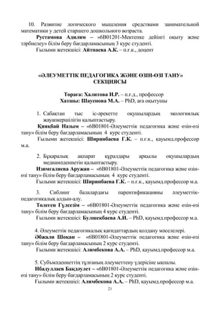 21
10. Развитие логического мышления средствами занимательной
математики у детей старшего дошкольного возраста.
Рустамова Адилям – «6B01201-Мектепке дейінгі оқыту және
тәрбиелеу» білім беру бағдарламасының 3 курс студенті.
Ғылыми жетекшісі: Айтпаева А.К. – п.ғ.к., доцент
«ӘЛЕУМЕТТІК ПЕДАГОГИКА ЖӘНЕ ӨЗІН-ӨЗІ ТАНУ»
СЕКЦИЯСЫ
Төраға: Халитова И.Р. – п.ғ.д., профессор
Хатшы: Шауенова М.А. – PhD, аға оқытушы
1. Сабақтан тыс іс-әрекетте оқушылардың экологиялық
жауапкершілігін қалыптастыру.
Қияқбай Назым – «6В01801-Әлеуметтік педагогика және өзін-өзі
тану» білім беру бағдарламасының 4 курс студенті.
Ғылыми жетекшісі: Ширинбаева Г.К. – п.ғ.к., қауымд.профессор
м.а.
2. Бұқаралық ақпарат құралдары арқылы оқушылардың
медиамәдениетін қалыптастыру.
Изимгалиева Аружан – «6В01801-Әлеуметтік педагогика және өзін-
өзі тану» білім беру бағдарламасының 4 курс студенті.
Ғылыми жетекшісі: Ширинбаева Г.К. – п.ғ.к., қауымд.профессор м.а.
3. Сиблинг балалардағы парентификацияны әлеуметтік-
педагогикалық алдын-алу.
Төлеген Гүлсезім – «6B01801-Әлеуметтік педагогика және өзін-өзі
тану» білім беру бағдарламасының 4 курс студенті.
Ғылыми жетекшісі: Булшекбаева А.И. – PhD, қауымд.профессор м.а.
4. Әлеуметтік педагогикалық қағидаттардың қолдану мәселелері.
Әбжали Шоқан – «6B01801-Әлеуметтік педагогика және өзін-өзі
тану» білім беру бағдарламасының 2 курс студенті.
Ғылыми жетекшісі: Алимбекова А.А. – PhD, қауымд.профессор м.а.
5. Субъмәдениеттің тұлғаның әлеуметтену үдерісіне ықпалы.
Ибадуллаев Бақдәулет – «6B01801-Әлеуметтік педагогика және өзін-
өзі тану» білім беру бағдарламасының 2 курс студенті.
Ғылыми жетекшісі: Алимбекова А.А. – PhD, қауымд.профессор м.а.
 