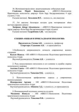 30
36. Жеткіншектердің мінез акцентуациясына отбасының әсері
Смайлова Мерей Бақытқызы – «6В03111-Психология:
Практикалық психологты даярлау» білім беру бағдарламасының 4 курс
студенті, 3 топ.
Ғылыми жетекші: Бегалиева Н.Ү. – психол.ғ.к., аға оқытушы
37. 5-6 жастағы балаларда қолдың ұсақ моторикасын ойын
жаттығуларымен дамыту
Закіржан Айнұр Айдынқызы – «6В03111-Практикалық психолог-
тарды даярлау» білім беру бағдарламасының 4 курс студенті
Ғылыми жетекші: Садреймова А.Ж. – аға оқытушы
СЕКЦИЯ «ОБЩАЯ И ПРИКЛАДНАЯ ПСИХОЛОГИЯ»
Председатель: Сатова А.К. – д.психол.н., профессор
Секретарь: Садыкова А.Б. – ст.преподаватель
1.Особенности направленности личности современных военно-
служащих
Кальпе Жанель – ОП «6B03111-Психология: Подготовка практического
психолога» 4 курс
Научный руководитель: Сатова А.К. – д.психол.н.
2. Роль искусственного интеллекта и его влияние в службах охраны
психического здоровья
Ахатова Санам – ОП «6B03111-Психология: Подготовка практического
психолога» 4 курс
Научный руководитель: Тапалова О.Б. – д.психол.н.
3. Психологическая профилактика стресса у современных
военнослужащих
Жашаралина Аружан – ОП «6B03111-Психология: Подготовка
практического психолога» 4 курс
Научный руководитель: Абишева Э.Д. – к.психол.н., ст.преподаватель
4. Инновационный потенциал личности студента
Муканова Жансулу – ОП «6B03111-Психология: Подготовка
практического психолога» 4 курс
Научный руководитель: Тапалова О.Б. – д.психол.н.
 