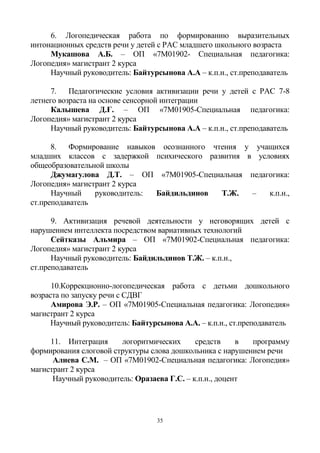 35
6. Логопедическая работа по формированию выразительных
интонационных средств речи у детей с РАС младшего школьного возраста
Мукашова А.Б. – ОП «7М01902- Специальная педагогика:
Логопедия» магистрант 2 курса
Научный руководитель: Байтурсынова А.А – к.п.н., ст.преподаватель
7. Педагогические условия активизации речи у детей с РАС 7-8
летнего возраста на основе сенсорной интеграции
Калышева Д.Ғ. – ОП «7М01905-Специальная педагогика:
Логопедия» магистрант 2 курса
Научный руководитель: Байтурсынова А.А – к.п.н., ст.преподаватель
8. Формирование навыков осознанного чтения у учащихся
младших классов с задержкой психического развития в условиях
общеобразовательной школы
Джумагулова Д.Т. – ОП «7М01905-Специальная педагогика:
Логопедия» магистрант 2 курса
Научный руководитель: Байдильдинов Т.Ж. – к.п.н.,
ст.преподаватель
9. Активизация речевой деятельности у неговорящих детей с
нарушением интеллекта посредством вариативных технологий
Сейтказы Альмира – ОП «7М01902-Специальная педагогика:
Логопедия» магистрант 2 курса
Научный руководитель: Байдильдинов Т.Ж. – к.п.н.,
ст.преподаватель
10.Коррекционно-логопедическая работа с детьми дошкольного
возраста по запуску речи с СДВГ
Амирова Э.Р. – ОП «7М01905-Специальная педагогика: Логопедия»
магистрант 2 курса
Научный руководитель: Байтурсынова А.А. – к.п.н., ст.преподаватель
11. Интеграция логоритмических средств в программу
формирования слоговой структуры слова дошкольника с нарушением речи
Алиева С.М. – ОП «7М01902-Специальная педагогика: Логопедия»
магистрант 2 курса
Научный руководитель: Оразаева Г.С. – к.п.н., доцент
 