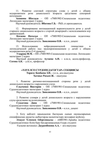 43
11. Развитие слоговой структуры слова у детей с общим
недоразвитием речи дошкольного возраста средствами сенсорной
интеграции
Акашова Шахзада – ОП «7М01902-Специальная педагогика:
Логопедия» магистрант 2 курса
Научный руководитель: Ибатова Г.Б. – PhD, ст.преподаватель
12. Формирование интонационной выразительности речи у детей
старшего дошкольного возраста с стертой дизартрией с использованием игр
драматизаций.
Катаева Наталья – ОП «7М01902-Специальная педагогика:
Логопедия» магистрант 2 курса
Научный руководитель: Завалишина О.В. – к.п.н., доцент
13. Использование нейродинамической гимнастики в
логопедической работе над звукопроизношением у детей с общим
недоразвитием речи (3-4 уровень)
Умарова Ф.М. – ОП «7М01905-Специальная педагогика: Логопедия»
магистрант 2 курса
Научный руководитель: Аутаева А.Н. – к.пс.н, ассоц.профессор,
Сатова А.К. – д.пс.н., профессор
«ТӘУЕЛСІЗ СУРДОПЕДАГОГТАР» СЕКЦИЯСЫ
Төраға: Бекбаева З.Н. – п.ғ.к., аға оқытушы
Хатшы: Рахым Ж. – оқытушы
1. Развитие ритмико-интонационной стороны речи у детей
дошкольного возраста с нарушением слуха.
Гладченко Виктория – ОП «7М01901-Специальная педагогика:
Сурдопедагогика» магистрант 1 курса
Научный руководитель: Завалишина О.В. – к.п.н., доцент
2. Развитие словаря у детей дошкольного возраста с нарушениями
слуха средствами мультипликации.
Сундетова Дина – ОП «7М01901-Специальная педагогика:
Сурдопедагогика» магистрант 1 курса
Научный руководитель: Завалишина О.В. – к.п.н., доцент
3. Есту қабілеті зақымдалған бастауыш сынып оқушыларының
спецификалық дауысты дыбыстарды қалыптастыру жолдарын жүйелеу.
Әлқуат Ұлмекен Ізбергенқызы – «6В01901-Арнайы педагогика:
Сурдопедагогика» білім беру бағдарламасының 4 курс студенті
Ғылыми жетекшісі: Даурамбекова А.А. – аға оқытушы
 