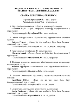 5
ПЕДАГОГИКА ЖӘНЕ ПСИХОЛОГИЯ ИНСТИТУТЫ
ИНСТИТУТ ПЕДАГОГИКИ И ПСИХОЛОГИИ
«ЖАЛПЫ ПЕДАГОГИКА» СЕКЦИЯСЫ
Төраға: Жумашева С.С. – п.ғ.к., доцент
Хатшы: Абдримова Ф.А. – аға оқытушы
1. Мұғалімнің педагогикалық шеберлігін дамыту проблемалары
Төлегенов Мади – «Тарих - география» білім беру бағдарламасының 2
курс студенті
Ғылыми жетекшісі: Саудабаева Г.С. – п.ғ.д., профессор
2. Ахмет Байтұрсыновтың педагогикалық мұраларындағы заманауи
идеялар
Әсілхан Гүлсая – «Қазақ тілі мен әдебиеті» білім беру бағдарла-
масының 2 курс студенті
Ғылыми жетекшісі: Сайдахметов Б.С. – п.ғ.к., қауымд.профессор
3. Педагогикалық білім берудің 21 - ғасыр трендтері
Ибадулла Мерей – «Химия - биология» білім беру бағдарламасының 2
курс студенті
Ғылыми жетекшісі: Махметова Б.М. – п.ғ.к., профессор
4. Цифрлық педагогтың жұмысына тиімді инновациялық қосымшалар:
салыстырмалы талдау
Абитаев Нурдаулет – «Математика» білім беру бағдарламасының 2
курс студенті
Ғылыми жетекшісі: Жумашева С.С. – п.ғ.к., доцент
5. Балалар арасындағы буллингтің педагогикалық-психологиялық
негіздері
Құдайберді Жібек – «Шет тілі: екі шет тілі» білім беру
бағдарламасының 2 курс студенті
Ғылыми жетекшісі: Ақпарова Ж.М. – п.ғ.к., доцент
6. Студенттердің зерттеушілік құзыреттілігін қалыптастыру
Кәрім Арайлым – «Қазақ тілі мен әдебиеті» білім беру бағдарла-
масының 2 курс студенті
Ғылыми жетекшісі: Ибраимова Ж.К. – п.ғ.к., доцент
 
