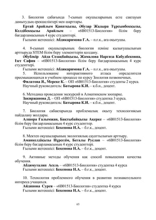 65
3. Биология сабағында 7-сынып оқушыларының есте сақтауын
дамытудың ерекшеліктері мен шарттары.
Ертай Арайлым Қанатқызы, Әбузар Жадыра Тұрсынбекқызы,
Келдібекқызы Арайлым – «6В01513-Биология» білім беру
бағдарламасының 4 курс студенттері.
Ғылыми жетекшісі: Абдикаримова Г.А. – п.ғ.к., аға оқытушы.
4. 8-сынып оқушыларының биология пәніне қызығушылығын
арттыруда STEM білім беру элементтерін қолдану.
Әбубәкір Айда Созақбайқызы, Жамалова Наргиза Кабудбековна,
Ізет Сафия – «6В01513-Биология» білім беру бағдарламасының 4 курс
студенттері.
Ғылыми жетекшісі: Абдикаримова Г.А. – п.ғ.к., аға оқытушы.
5. Использование интерактивного атласа определителя
пресмыкающихся в учебном процессе по курсу Зоология позвоночных.
Филатова Я., Мереке К. – ОП «6В01513-Биология» студенты 2 курса.
Научный руководитель: Батырова К.И. – к.б.н., доцент.
6. Методика проведения экскурсий в Алматинском зоопарке.
Закиржанова Д. – ОП «6В01513-Биология» студентка 3 курса.
Научный руководитель: Батырова К.И. – к.б.н., доцент.
7. Биология сабақтарында проблемалық оқыту технологиясын
пайдалану жолдары.
Алшора Ғалымжан, Бақтыбайқызы Ақерке – «6В01513-Биология»
білім беру бағдарламасының 4 курс студенттер.
Ғылыми жетекшісі: Бекенова Н.А. – б.ғ.к., доцент.
8. Мектеп оқушыларының экологиялық сауаттылығын арттыру.
Аманкелдіқызы Нұрсезім, Бегалы Руслан – «6В01513-Биология»
білім беру бағдарламасының 4 курс студенттері.
Ғылыми жетекшісі: Бекенова Н.А. – б.ғ.к., доцент.
9. Активные методы обучения как способ повышения качества
обучения.
Абдимуталип Асель – «6В01513-Биология» студентка 4 курса
Ғылыми жетекшісі: Бекенова Н.А. – б.ғ.к., доцент.
10. Технология проблемного обучения в развитии познавательного
интереса учащихся.
Айдинова Сурея – «6В01513-Биология» студентка 4 курса
Ғылыми жетекшісі: Бекенова Н.А. – б.ғ.к., доцент.
 