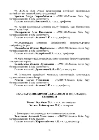 86
95. ЖОО-да «Бес мүшелі гетероциклдер негізіндегі биологиялық
активті заттар» тақырыбын оқыту әдістемесі.
Уралова Акнур Сырлыбайкизи – «7М01510-Химия» білім беру
бағдарламасының 2 курс магистранты
Ғылыми жетекшісі: Бектенов Н.А. – х.ғ.д., профессор
96. Қазіргі классикалық химияны оқыту теориясы мен әдістемесінің
өзекті аспектілері.
Шакиралиева Асия Қанатқызы – «7М01510-Химия» білім беру
бағдарламасының 2 курс магистранты
Ғылыми жетекшісі: Ахметов Н.К. – п.ғ.д., профессор
97.Студенттердің химиялық біліктіліктерін қалыптастырудағы
тәжірибелердің рөлі.
Шаңытбаева Жұлдыз Нурбекқызы – «7М01510-Химия» білім беру
бағдарламасының 2 курс магистранты
Ғылыми жетекшісі: Кадирбеков К.А. – х.ғ.д., профессор
98. Орта мектепте қалыптастырушы және жиынтық бағалауға арналған
тапсырмалар әзірлеу.
Қанатбекова Жадыра Думанқызы – «7М01510-Химия» білім беру
бағдарламасының 2 курс магистранты
Ғылыми жетекшісі: Думанқызы Б.Ы. – PhD, аға оқытушы
99. Менделеев кестесіндегі химиялық элементтердің электрондық
құрылымының ерекшеліктері.
Розиева Назгум Тургановна – «7М01510-Химия» білім беру
бағдарламасының 2 курс магистранты
Ғылыми жетекшісі: Ахметов Н.К. – п.ғ.д., профессор
«ЖАСТАР ЖӘНЕ ХИМИЯ САЛАСЫНДАҒЫ ИННОВАЦИЯ»
СЕКЦИЯСЫ
Төраға: Оразбаева М.А. – х.ғ.к., аға оқытушы
Хатшы: Райымқұлова М.Қ. – оқытушы
1. Заманауи катализаторларды жасаудағы нанотехнология.
Төлегенова Алтынай Манатқызы – «6В05301-Химия» білім беру
бағдарламасының 4 курс студенті
Ғылыми жетекшісі: Жармағанбетова А.К. – х.ғ.д., профессор
 
