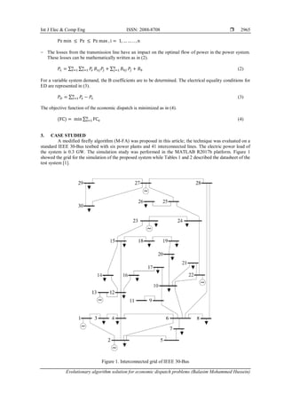 Int J Elec & Comp Eng ISSN: 2088-8708 
Evolutionary algorithm solution for economic dispatch problems (Balasim Mohammed Hussein)
2965
Pz min ≤ Pz ≤ Pz max , i = 1, … … . . , n
− The losses from the transmission line have an impact on the optimal flow of power in the power system.
These losses can be mathematically written as in (2).
𝑃𝐿 = ∑ ∑ 𝑃𝑧
𝑛
𝑧=1
𝑛
𝑧=1 𝐵𝑧𝑗𝑃𝑗 + ∑ 𝐵0𝑗
𝑛
𝑗=1 𝑃𝑗 + 𝐵0 (2)
For a variable system demand, the B coefficients are to be determined. The electrical equality conditions for
ED are represented in (3).
𝑃𝐷 = ∑ 𝑃
𝑧
𝑛
𝑧=1 − 𝑃𝐿 (3)
The objective function of the economic dispatch is minimized as in (4).
(FC) = min ∑ FCz
n
z=1 (4)
3. CASE STUDIED
A modified firefly algorithm (M-FA) was proposed in this article; the technique was evaluated on a
standard IEEE 30-Bus testbed with six power plants and 41 interconnected lines. The electric power load of
the system is 0.3 GW. The simulation study was performed in the MATLAB R2017b platform. Figure 1
showed the grid for the simulation of the proposed system while Tables 1 and 2 described the datasheet of the
test system [1].
Figure 1. Interconnected grid of IEEE 30-Bus
 
