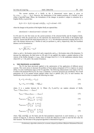 Int J Elec & Comp Eng ISSN: 2088-8708 
Evolutionary algorithm solution for economic dispatch problems (Balasim Mohammed Hussein)
2967
The current position of a firefly in the d dimensional vector space is given as
𝑋𝑘 = (𝑥𝑘1, … . . , 𝑥𝑘𝑛,… . . , 𝑋𝑘𝑑). However, the initialization of the random positions of n fireflies is done
within a specified range. Hence, the formulation of the changes in position k subject to attraction by a
brighter firefly j is given thus:
𝑋𝑘(𝑡 + 1) = 𝑋𝑘(𝑡) + 𝛽0 exp(−𝛾𝑟𝑘𝑗)(𝑥𝑗 − 𝑥𝑘) + 𝛼(𝑟𝑎𝑛𝑑 − 0.5) (10)
where the changes in the position of the brighter firefly are captured thus:
𝑥𝑏𝑒𝑠𝑡(𝑛𝑒𝑥𝑡) = 𝑥𝑏𝑒𝑠𝑡(𝑐𝑢𝑟𝑟𝑒𝑛𝑡) + 𝛼(𝑟𝑎𝑛𝑑 − 0.5) (11)
In (10) and (11), the first terms are the current positions of the attracted firefly and the brightest firefly,
respectively while the second term in (10) represents the attractiveness of the firefly to the brighter light
intensity. Assume that β0=the initial attractiveness at r = 0, γ= the absorption parameter (ranging from 0 to 1),
and r=the distance between any 2 fireflies (k and j) at positions 𝑥𝑘 and 𝑥𝑗 respectively, then, the Euclidean
distance can be formulated as:
𝑟𝑘𝑗 = √∑ (𝑥𝑘,𝑛
𝑑
𝑛=1 − 𝑥𝑗,𝑛)2
(12)
where 𝑥𝑘 and 𝑥𝑗= the location vectors for k and j, respectively, and 𝑥𝑘,𝑛= the location value of the dimension. To
decrease the randomness, the third terms in (10) and (11) are applied; this implies a gradual reduction of the
velocity of the fireflies through 𝛼 = 𝛼0𝜌𝑘, where α0 ranges from 0 to 1, δ is the randomness reduction factor,
where (0.0 < 𝜌 < 1.0), and k= the counter of iterations.
6. THE PROPOSED ALGORITHM
The FA has been previously applied in the optimization of the application of different power
systems. This work strives to decrease the problem of local optima entrapment of FA to improve its search
ability via some modification steps on the FA algorithm. The following enhancements were made to the FA
to achieve the proposed M-FA [23], for every 2 mutations, 3 crossover processes are considered. The overall
generations are to be pushed toward optimal (either local or global) [24], [25]. In each iteration, the
modification must be done to complete the following two steps:
Үµ = Үµ + 𝛿 × (Үµ+1 − Үµ+2) (13)
Үµ2 = Үµ1 + 𝛿 × (Ү𝐵𝑒𝑠𝑡
𝑖𝑡𝑒𝑟
− Ү𝑊𝑜𝑟𝑠𝑡
𝑖𝑡𝑒𝑟
) (14)
where, δ is a number between [0, 1], Where (Ү1, Ү2 𝑎𝑛𝑑 Ү3) are random elements of firefly,
Ү𝑏𝑒𝑡𝑡1 = [𝑦𝑏𝑒𝑡𝑡1,𝑦𝑏𝑒𝑡𝑡2, …… , 𝑦𝑏𝑒𝑡𝑡𝑛 ]
Ү𝐵𝑒𝑠𝑡1 = [𝑦𝐵𝑒𝑠𝑡1,𝑦𝐵𝑒𝑠𝑡2, … … , 𝑦𝐵𝑒𝑠𝑡𝑛 ] (15)
Ү𝑖𝑚𝑝𝑟𝑜𝑣𝑒1,ɉ = {
Үµ1,ɉ ,𝑖𝑓 ɉ1 ≤ ɉ2
Ү𝐵𝑒𝑠𝑡1,ɉ 𝑖𝑓 ɉ1 > ɉ2
} (16)
Ү𝑖𝑚𝑝𝑟𝑜𝑣𝑒2,ɉ = {
Үµ1,ɉ ,𝑖𝑓 ɉ2 ≤ ɉ3
Ү,ɉ 𝑖𝑓 ɉ2 > ɉ3
} (17)
Ү𝑖𝑚𝑝𝑟𝑜𝑣𝑒3,ɉ = {
Ү𝐵𝑒𝑠𝑡1,ɉ ,𝑖𝑓 ɉ3 ≤ ɉ4
Ү,ɉ 𝑖𝑓 ɉ3 > ɉ4
} (18)
where, Ү𝑏𝑒𝑡𝑡
𝑖𝑡𝑒𝑟
𝑎𝑛𝑑 Ү𝑏𝑎𝑑
𝑖𝑡𝑒𝑟
are the better and the bad population respectively in each iteration, ɉ1 − ɉ5 have
amount in range [0, 1]. However, fireflies have to locate the objectives in order to meet the best value for
their iteration. The flowchart of the proposed algorithm is illustrated in Figure 2.
 