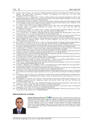  ISSN: 2088-8708
Int J Elec & Comp Eng, Vol. 12, No. 3, June 2022: 2963-2970
2970
[2] K. Chen, L. Han, S. Wang, J. Lu, and L. Shi1, “Modified Antipredatory Particle Swarm Optimization for Dynamic Economic
Dispatch with Wind Power,” Mathematical Problems in Engineering, vol. 2019, pp. 1–17, Oct. 2019,
doi.org/10.1155/2019/5831362.pp1–17.
[3] T. M. Phan, P. T. Ha, T. L. Duong, and T. T. Nguyen, “Improved particle swarm optimization algorithms for economic load
dispatch considering electric market,” International Journal of Electrical and Computer Engineering (IJECE), vol. 10, no. 4, pp.
3918–3926, Aug. 2020, doi: 10.11591/ijece.v10i4.pp3918-3926.
[4] M. Haziq Suhaimi, I. Musirin, M. Hidayab, S. Jelani, and M. Helmi Mansor, “Multiverse optimisation based technique for solving
economic dispatch in power system,” Indonesian Journal of Electrical Engineering and Computer Science (IJEECS), vol. 20,
no. 1, pp. 485–491, Oct. 2020, doi: 10.11591/ijeecs.v20.i1.pp485-491.
[5] H. J. Touma, “Study of the economic dispatch problem on IEEE 30-bus system using whale optimization algorithm,”
International Journal of Engineering Technology and Sciences, vol. 3, no. 1, pp. 11–18, Jun. 2016, doi:
10.15282/ijets.5.2016.1.2.1041.
[6] A. S. Jaber, H. A. Abdulbari, N. A. Shalash, and A. N. Abdalla, “Garra Rufa‐inspired optimization technique,” International
Journal of Intelligent Systems, vol. 35, no. 11, pp. 1831–1856, Nov. 2020, doi: 10.1002/int.22274.
[7] T. A. A. Victoire and A. E. Jeyakumar, “Hybrid PSO–SQP for economic dispatch with valve-point effect,” Electric Power
Systems Research, vol. 71, no. 1, pp. 51–59, Sep. 2004, doi: 10.1016/j.epsr.2003.12.017.
[8] D. Rao and N. Kumar, “Comparisional investigation of load Dispatch solutions with TLBO,” International Journal of Electrical
and Computer Engineering (IJECE), vol. 7, no. 6, pp. 3246–3253, Dec. 2017, doi: 10.11591/ijece.v7i6.pp3246-3253.
[9] B. Dey, B. Bhattacharyya, and F. P. Marquez, “A hybrid optimization-based approach to solve environment constrained economic
dispatch problem on microgrid system,” Journal of Cleaner Production, vol. 307, pp. 1–14, Jul. 2021, doi:
10.1016/j.jclepro.2021.127196. pp1–14.
[10] M. F. Zaman, S. M. Elsayed, T. Ray, and R. A. Sarker, “Evolutionary algorithms for dynamic economic dispatch problems,”
IEEE Transactions on Power Systems, vol. 31, no. 2, pp. 1486–1495, Mar. 2016, doi: 10.1109/TPWRS.2015.2428714.
[11] S. R. Spea, “Solving practical economic load dispatch problem using crow search algorithm,” International Journal of Electrical
and Computer Engineering (IJECE), vol. 10, no. 4, pp. 3431–3440, Aug. 2020, doi: 10.11591/ijece.v10i4.pp3431-3440.
[12] L. Daniel and K. T. Chaturvedi, “Economic load dispatch using ant lion optimization,” International Journal of Engineering
Trends and Technolog, vol. 67, no. 4, pp. 81–84, Apr. 2019. doi:10.14445/22315381/IJETT-V67I4P218.
[13] A. Kaur, H. Singh, and A. Bhardwaj, “Analysis of economic load dispatch using genetic algorithm,” International Journal of
Application or Innovation in Engineering and Management (IJAIEM), vol. 3, no. 3, pp. 240–246, 2014.
[14] L. Chopra and R. Kaur, “Economic load dispatch using simple and refined genetic algorithm,” International Journal of Advances
in Engineering and Technology, vol. 5, no. 1, pp. 584–590, 2012.
[15] D. C. Walters and G. B. Sheble, “Genetic algorithm solution of economic dispatch with valve point loading,” IEEE Transactions
on Power Systems, vol. 8, no. 3, pp. 1325–1332, 1993, doi: 10.1109/59.260861.
[16] H. Nezamabadi-pour, S. Yazdani, M. Farsangi, and M. Nayestani, “A solution to an economic dispatch problem by a fuzzy
adaptive genetic algorithm,” Iranian Journal of Fuzzy Systems, vol. 8, no. 3, pp. 1–21, 2011.
[17] A. Biswas et al., “Economic load dispatch using a chemotactic differential evolution algorithm,” in Lecture Notes in Computer
Science, Springer Berlin Heidelberg, 2009, pp. 252–260.
[18] R. Prabha, V. Bharadwaj, and G. Siddhartha, “Invasive weed optimization for economic dispatch with valve point effects,”
Journal of Engineering Science and Technology, vol. 11, no. 2, pp. 237–251, 2016.
[19] R. Eberhart and J. Kennedy, “A new optimizer using particle swarm theory,” in MHS’95. Proceedings of the Sixth International
Symposium on Micro Machine and Human Science, pp. 39–43, doi: 10.1109/MHS.1995.494215.
[20] B. M. Hussein, “A new scaled fuzzy method using PSO segmentation (SePSO) applied for two area power system,” International
Journal of Electrical and Computer Engineering (IJECE), vol. 9, no. 2, pp. 815–825, Apr. 2019, doi: 10.11591/ijece.v9i2.pp815-
825.
[21] A. Abdullah, K. Haniya, D. Hakim, and T. Simanjuntak, “A hybrid method of ann-bp and lambda iteration for anomalous short-
term economic dispatch of hydrothermal power systems,” Journal of Engineering Science and Technology, vol. 15, no. 6,
pp. 4061–4074, 2020.
[22] O. Bendjeghaba, S. I. Boushaki, and N. Zemmour, “Firefly algorithm for optimal tuning of PID controller parameters,” in 4th
International Conference on Power Engineering, Energy and Electrical Drives, May 2013, pp. 1293–1296, doi:
10.1109/PowerEng.2013.6635799.
[23] I. Fister, X.-S. Yang, J. Brest, and I. Fister, “Modified firefly algorithm using quaternion representation,” Expert Systems with
Applications, vol. 40, no. 18, pp. 7220–7230, Dec. 2013, doi: 10.1016/j.eswa.2013.06.070.
[24] X. S. Yang, “Firefly algorithm, stochastic test functions and design optimisation,” International Journal of Bio-Inspired
Computation, vol. 2, no. 2, pp. 78–84, 2010, doi: 10.1504/IJBIC.2010.032124.
[25] B. M. Hussein and A. S. Jaber, “Unit commitment based on modified firefly algorithm,” Measurement and Control, vol. 53, no.
3–4, pp. 320–327, Mar. 2020, doi: 10.1177/0020294019890630.
BIOGRAPHIES OF AUTHORS
Balasim Mohammed Hussein obtained his BSc in Electrical Power Engineering
from Diyala University (Iraq) in 2004 and a Master’s in Electrical Power Engineering from the
Technical University (Iraq) in 2008. He acquired his PhD from the Russian South State
University (Russia) in 2015. He is currently a faculty member in College of Engineering,
University of Diyala, Baqubah, Iraq. He has several articles in many journals like Science
Direct, measurement and control, Electromechanical Journal. He can be contacted at email:
balasim@inbox.ru.
 